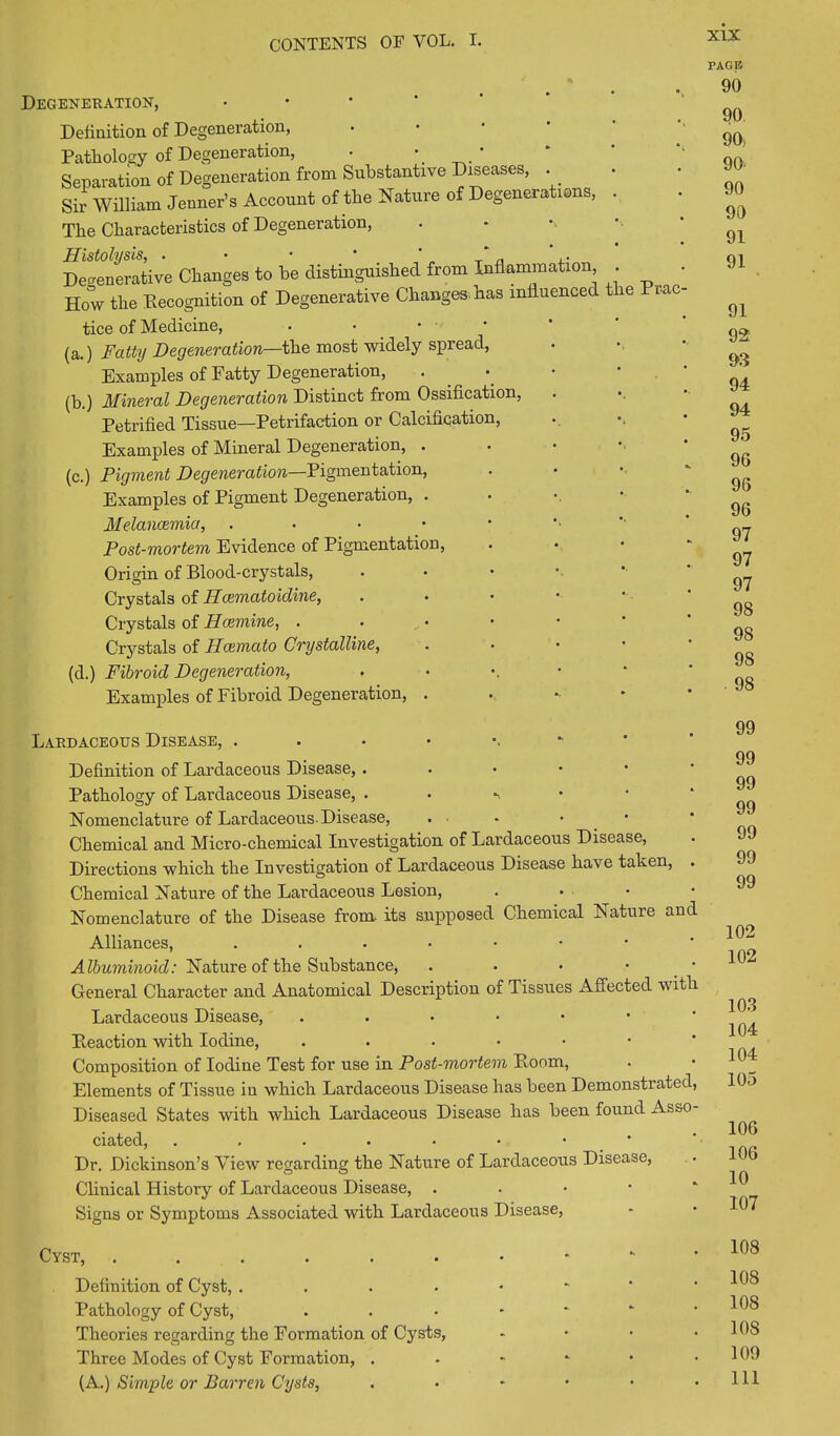 Degeneration, Definition of Degeneration, Pathology of Degeneration, • •_ ’ Separation of Degeneration from Substantive Diseases, . Sir William Jenner’s Account of the Nature of Degenerations, The Characteristics of Degeneration, Histolysis, . • • • . Degenerative Changes to he distinguished from Inflammation How the Eecognition of Degenerative Changes has influenced the Prac tice of Medicine, • ' (a.) Fatty Degeneration—the most widely spread, Examples of Fatty Degeneration, (h.) Mineral Degeneration Distinct from Ossification, Petrified Tissue—Petrifaction or Calcification, Examples of Mineral Degeneration, . (c.) Pigment Degeneration—Pigmentation, Examples of Pigment Degeneration, . Melancemia, . Post-mortem Evidence of Pigmentation, Origin of Blood-crystals, Crystals of Haematoidine, Crystals of Hcemine, . • Crystals of Hcemato Crystalline, (d.) Fibroid Degeneration, Examples of Fibroid Degeneration, . Lardaceous Disease, Definition of Lardaceous Disease, . Pathology of Lardaceous Disease, . Nomenclature of Lardaceous-Disease, Chemical and Micro-chemical Investigation of Lardaceous Disease, Directions which the Investigation of Lardaceous Disease have taken, . Chemical Nature of the Lardaceous Lesion, • Nomenclature of the Disease from- its supposed Chemical Nature and Alliances, Albuminoid: Nature of the Substance, . . • • General Character and Anatomical Description of Tissues Affected with Lardaceous Disease, ..•••• Peaction with Iodine, .••••• Composition of Iodine Test for use in Post-mortem Room, Elements of Tissue in which Lardaceous Disease has been Demonstrated, Diseased States with which Lardaceous Disease has been found Asso- ciated, .,.••••• Dr. Dickinson’s View regarding the Nature of Lardaceous Disease, Clinical History of Lardaceous Disease, . Signs or Symptoms Associated with Lardaceous Disease, PAGE 90 90 90; 90- 90 90 91 91 91 92 93 94 94 95 96 96 96 97 97 97 98 98 98 98 99 99 99 99 99 99 99 102 102 103 104 104 105 106 106 10 107 Cyst, ...... Definition of Cyst, .... Pathology of Cyst, Theories regarding the Formation of Cysts, Three Modes of Cyst Formation, . (A.) Simple or Barren Cysts, 108 108 108 108 109 111