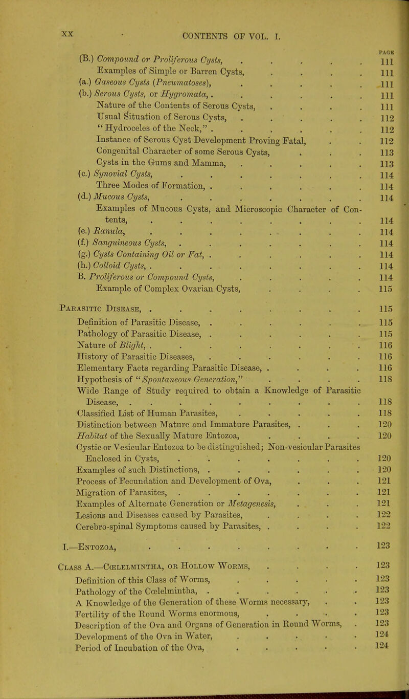 (B.) Compound or Proliferous Cysts, . . . . .111 Examples of Simple or Barren Cysts, . . . . ill (a.) Gaseous Cysts (Pneumatoses), . . . . .111 (b.) Serous Cysts, or Hygromata,,. . . . . .111 Nature of the Contents of Serous Cysts, . . . .111 Usual Situation of Serous Cysts, ..... 112 “ Hydroceles of the Neck,” . ..... 112 Instance of Serous Cyst Development Proving Fatal, . . 112 Congenital Character of some Serous Cysts, . . .113 Cysts in the Gums and Mamma, . . . . .113 (c.) Synovial Cysts, ....... 114 Three Modes of Formation, . . . . . .114 (d.) Mucous Cysts, ....... 114 Examples of Mucous Cysts, and Microscopic Character of Con- tents, . . . . . . . .114 (e.) Ranula, . . . . . . . .114 (f.) Sanguineous Cysts, . . . . . . .114 (g.) Cysts Containing Oil or Fat, ...... 114 (h.) Colloid Cysts, . . . . . . . .114 B. Proliferous or Compound Cysts, . . . . .114 Example of Complex Ovarian Cysts, .... 115 Parasitic Disease, . . . . . . . .115 Definition of Parasitic Disease, . . . . . .115 Pathology of Parasitic Disease, . . . . . .115 Nature of Blight, . . . . . . . .116 History of Parasitic Diseases, ...... 116 Elementary Facts regarding Parasitic Disease, . . . .116 Hypothesis of “Spontaneous Generation,” .... 118 Wide Range of Study required to obtain a Knowledge of Parasitic Disease, . . . . . . . . .118 Classified List of Human Parasites, . . . . .118 Distinction between Mature and Immature Parasites, . . .120 Habitat of the Sexually Mature Entozoa, .... 120 Cystic or Vesicular Entozoa to he distinguished; Non-vesicular Parasites Enclosed in Cysts, ....... 120 Examples of such Distinctions, . . . . . .120 Process of Fecundation and Development of Ova, . . . 121 Migration of Parasites, ....... 121 Examples of Alternate Generation or Metagenesis, . . . 121 Lesions aud Diseases caused by Parasites, .... 122 Cerebro-spinal Symptoms caused by Parasites, .... 122 I.—Entozoa, ........ 123 Class A.—Cielelmintha, or Hollow Worms, .... 123 Definition of this Class of Worms, . . . . .123 Pathology of the Ccelelmintha, ...... 123 A Knowledge of the Generation of these Worms necessary, . . 123 Fertility of the Round Worms enormous, . . . .123 Description of the Ova and Organs of Generation in Round Worms, . 123 Development of the Ova in Water, . . . • .124 Period of Incubation of the Ova, ..... 124