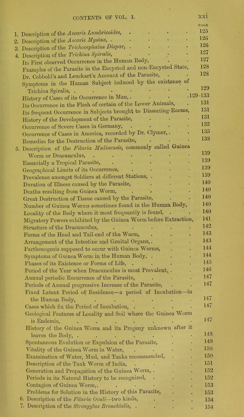 PAGE 1. Description of tlie Ascaris Lumbricoides, . • • .125 2. Description of the Ascaris Mystax, . • • • . 12(> 3. Description of tlie Trichoceplialus Dispar, . . • 1 4. Description of tlie Trichina Spiralis, . • • • 12< Its First observed Occurrence in the Human Body, • • 127 Fxamples of tbe Parasite in the Encysted and non-Encysted State, 12S Dr. Cobbold’s and Leuckart’s Account of tbe Parasite, . . 12S Symptoms in tbe Human Subject induced by tbe existence of Trichina Spiralis, ,.••••’ History of Cases of its Occurrence in Man,. . • .129-133 Its Occurrence in tbe Flesli of certain of the Lower Animals, . 131 Its frequent Occurrence in Subjects brought to Dissecting-Booms, History of the Development of tbe Parasite, . • • 1^1 Occurrence of Severe Cases in Germany, •. Occurrence of Cases in America,, recorded by Dr. Clymer,. Bemedies for tbe Destruction of tbe Parasite, . • .133 5. Description of tbe Filaria Medinensis, commonly called Guinea Worm or Dracunculus, ...••• Essentially a Tropical Parasite, ...... Geographical Limits of its Occurrence, . . • .139 Prevalence amongst Soldiers at different Stations, . .. • Duration of Illness caused by tbe Parasite, Deaths resulting from Guinea Worm, Great Destruction of Tissue caused by the Parasite, • • 140 Number of Guinea Worms sometimes found in tbe Human Body, 140 Locality of tbe Body where it most frequently is found, . . 140 Migratory Powers exhibited by tbe Guinea Worm before Extraction, 141 Structure of tbe Dracunculus, ...... 142 Forms of tbe Head and Tail-end of the Worm, . - • 143 Arrangement of tbe Intestine and Genital Organs,. . . 143 Parthenogenis supposed to occur with Guinea Worms, . . 144 Symptoms of Guinea Worm in the Human Body, . . . 144 Phases of its Existence or Forms of Life, .... 14o Period of the Year when Dracunculus is most Prevalent,, . . 146 Amiual periodic Becurrence of the Parasite,. . . • 147 Periods of Aunual progressive Increase of tbe Parasite, . 147 Fixed Latent Period of Besidence—a period of Incubation—in tbe Human Body, . . . . . .14/ Cases which fix the Period of Incubation, ..... 147 Geological Features of Locality and Soil where tbe Guinea Worm is Endemic, ..... . . • 147 History of tbe Guinea Worm and its. Progeny unknown after it leaves the Body, .....-• 143 Spontaneous Evolution or Expulsion of tbe Parasite, . • 149 Vitabty of tbe Guinea Worm in Water, . . • .150 Examination of Water', Mud, and Tanks recommended, . . 150 Description of tbe Tank Worm of India, .... 151 Generation and Propagation of tbe Guinea Worm, . . .152 Periods in its Natural History to be recognized, . . . 152 Contagion of Guinea Worm,. . • • • .153 Problems for Solution in the Plistory of this Parasite, . . 153 6. Description of tbe Filaria Gculi—two kinds, . . . 154 7. Description of the Strongylus Bronchialis, . . . .154