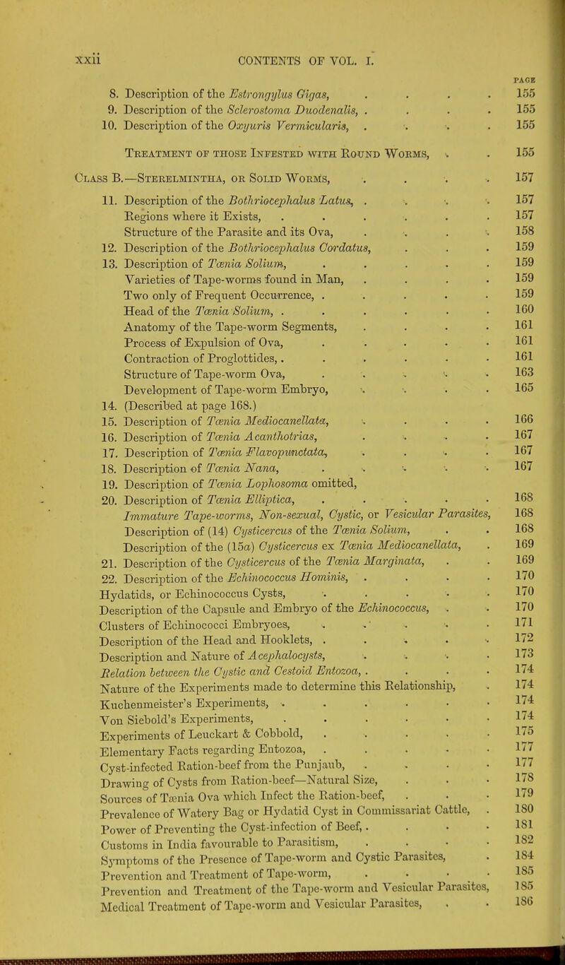 8. Description of the Estrongylus Olgas, 9. Description of the Sclerostovia Duodenalis, . 10. Description of the Oxyuris Vermicularis, PAGE 155 155 155 Treatment oe those Ineested with Round Worms, Class B.—Sterelmintha, or Solid Worms, . 11. Description of the BotJiriocephalus Lotus, . Regions where it Exists, ...... Structure of the Parasite and its Ova, . . . 12. Description of the BotJiriocephalus Cordatus, 13. Description of Taenia Solium, . ... . Varieties of Tape-worms found in Man, .... Two only of Frequent Occurrence, ..... Head of the Taenia Solium, ...... Anatomy of the Tape-worm Segments, .... Process of Expulsion of Ova, ..... Contraction of Proglottides,...... Structure of Tape-worm Ova, . Development of Tape-worm Embryo, ■. •... 14. (Described at page 168.) 15. Description of Tcenico Mediocanellata, •. . . . 16. Description of Taenia Acantliotrias, .... 17. Description of Tce.nia Flavopunctata, . 18. Description of Tcenia Nana, . 19. Description of Tcenia Lophosoma omitted, 20. Description of Tcenia Elliptica, ..... Immature Tape-worms, Non-sexual, Cystic, or Vesicular Parasites, Description of (14) Cysticercus of the Tcenia Solium, Description of the (15a) Cysticercus ex Tcenia Alediocanellata, 21. Description of the Cysticercus of the Tcenia Marginata, 22. Description of the Echinococcus Hominis, .... Hydatids, or Echinococcus Cysts, ..... Description of the Capsule and Embryo of the Echinococcus, . Clusters of Echinococci Embryoes, . Description of the Head and Hooklets, ...... Description and Nature of Acephcdocysts, .... Relation between the Cystic and Cestoid Entozoa, .... Nature of the Experiments made to determine this Relationship, Kuchenmeister’s Experiments, ...... Von Siebold’s Experiments, ...... Experiments of Leuckart & Cobbold, • Elementary Facts regarding Entozoa, . Cyst-infected Ration-beef from the Punjaub, .... Drawing of Cysts from Ration-beef—Natural Size, Sources of Tamia Ova which Infect the Ration-beef, Prevalence of Watery Bag or Hydatid Cyst in Commissariat Cattle, . Power of Preventing the Cyst-infection of Beef,. Customs in India favourable to Parasitism, Symptoms of the Presence of Tape-worm and Cystic Parasites, Prevention and Treatment of Tape-worm, . • • Prevention and Treatment of the Tape-worm and Vesicular Parasites, Medical Treatment of Tape-worm and Vesicular Parasites, 155 157 157 157 158 159 159 159 159 160 161 161 161 163 165 166 167 167 167 168 168 168 169 169 170 170 170 171 172 173 174 174 174 174 175 177 177 17S 179 150 151 152 154 185 155 186 uuuwwUUUM MUMIM U/fHiU
