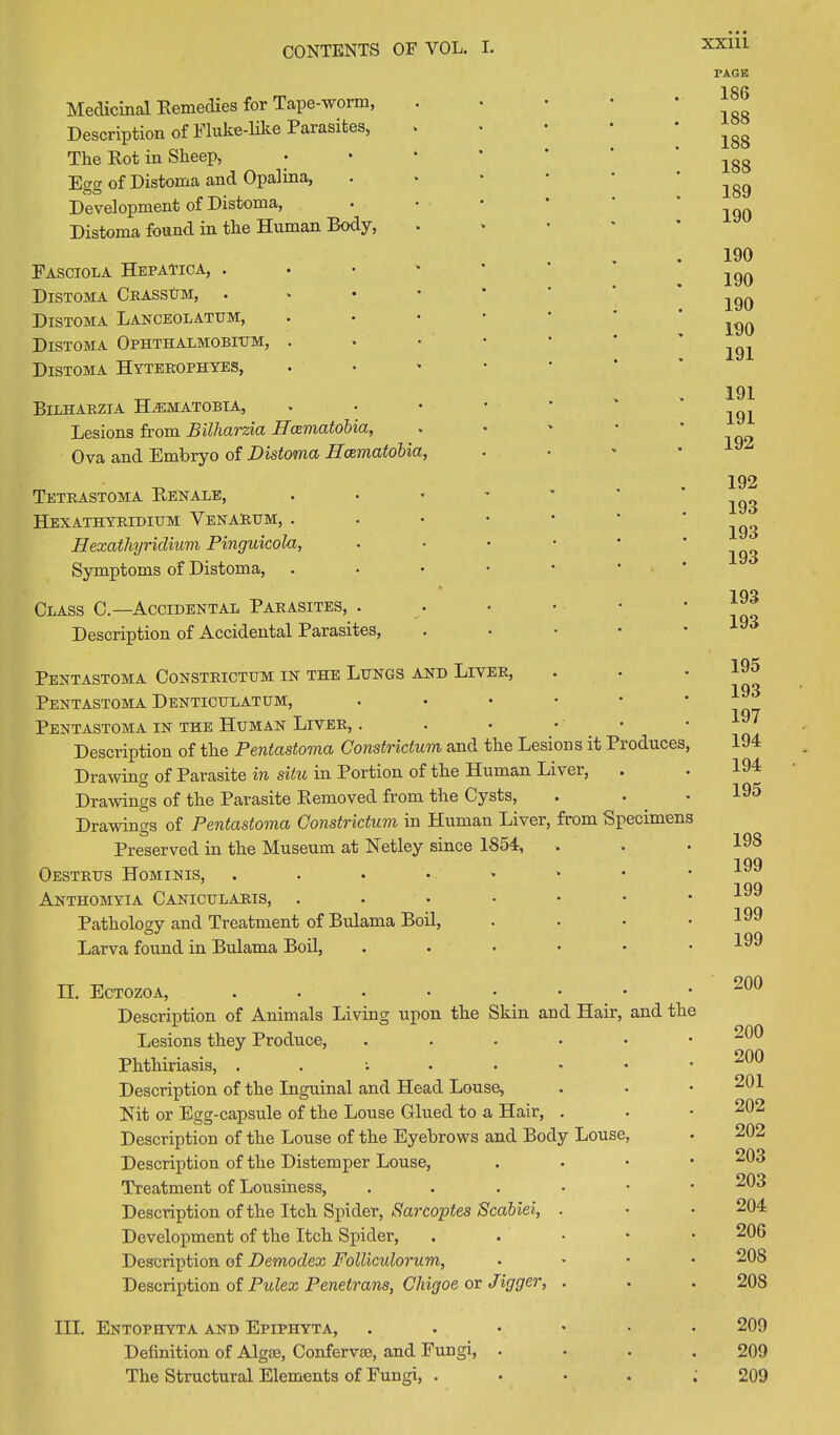 Medicinal Remedies for Tape-worm, Description of Fluke-like Parasites, The Rot in Sheep, Eecr of Distoma and Opalina, • Development of Distoma, Distoma found in the Human Body, • Fasciola Hepatica, . Distoma CrassUm, Distoma Lanceolatum, Distoma Ophthalmobium, . Distoma Hyterophyes, Bilharzia H/EMATOBTA, Lesions from Bilharzia Ilcematobia, Ova and Embryo of Distoma Ilcematobia, Tetrastoma Renale, • Hexathyridium Venarum, . Hexathyriclium Pinguicola, • Symptoms of Distoma, • Class C.—Accidental Parasites, . Description of Accidental Parasites, Pentastoma Constrictum in the Lungs and Liver, Pentastoma Denticulatum, • Pentastoma in the Human Liver, . Description of the Pentastoma Constrictum and the Lesions it Produces, Drawing of Parasite in situ in Portion of the Human Liver, Drawings of the Parasite Removed from the Cysts, Drawings of Pentastoma Constrictum in Human Liver, from Specimens Preserved in the Museum at Net ley since 1854, Oestrus Hominis, Anthomyia Canicularis, Pathology and Treatment of Bulama Boil, • Larva found in Bulama Boil, ...••• II. Ectozoa, Description of Animals Living upon the Skin and Hair, and the Lesions they Produce, Phthiriasis, Description of the Inguinal and Head Louse, Nit or Egg-capsule of the Louse Glued to a Hair, . Description of the Louse of the Eyebrows and Body Louse, Description of the Distemper Louse, . Treatment of Lousiness, ...•■• Description of the Itch Spider, Sarcoptes Scabiei, . Development of the Itch Spider, . Description of Demodex Folliculorum, • Description of Pulex Penetrans, Chigoe or Jigger, . III. Entophyta and Epiphyta, ..•••• Definition of Algse, Confervse, and Fungi, • The Structural Elements of Fungi, . PAGE 186 188 188 188 189 190 190 190 190 190 191 191 191 192 192 193 193 193 193 193 195 193 197 194 194 195 198 199 199 199 199 200 200 200 201 202 202 203 203 204 206 208 208 209 209 209