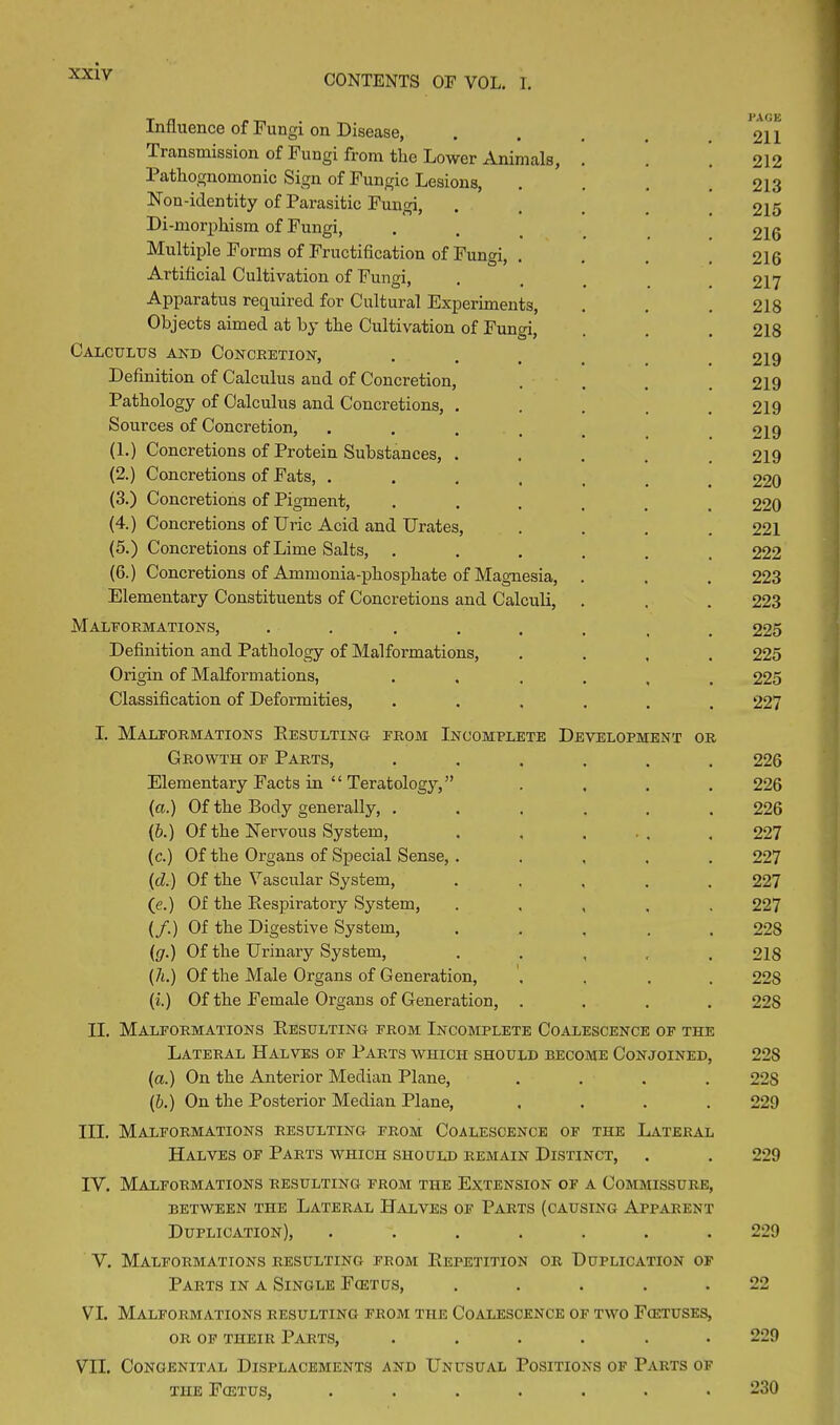 Influence of Fungi on Disease, .... 2V1 Transmission of Fungi from the Lower Animals, . . . 212 1 athognomonic Sign of Fungic Lesions, . . . 213 Non-identity of Parasitic Fungi, ..... 215 Di-morphism of Fungi, ..... 216 Multiple Forms of Fructification of Fungi, .... 216 Artificial Cultivation of Fungi, . t _ 217 Apparatus required for Cultural Experiments, . . . 218 Objects aimed at by the Cultivation of Fungi, . . . 218 Calculus and Concretion, .... 219 Definition of Calculus and of Concretion, .... 219 Pathology of Calculus and Concretions, . . , . .219 Sources of Concretion, ..... 219 (1.) Concretions of Protein Substances, ..... 219 (2.) Concretions of Fats, ....... 220 (3.) Concretions of Pigment, ...... 220 (4.) Concretions of Uric Acid and Urates, .... 221 (5.) Concretions of Lime Salts, ...... 222 (6.) Concretions of Ammonia-phosphate of Magnesia, . . . 223 Elementary Constituents of Concretions and Calculi, . . . 223 Malformations, ...... 225 Definition and Pathology of Malformations, .... 225 Origin of Malformations, ...... 225 Classification of Deformities, ...... 227 I. Malformations Resulting from Incomplete Development or Growth of Parts, ...... 226 Elementary Facts in “ Teratology,” .... 226 (a.) Of the Body generally, ...... 226 (b.) Of the Nervous System, . . ... . 227 (c.) Of the Organs of Special Sense, ..... 227 {cl.) Of the Vascular System, ..... 227 (e.) Of the Respiratory System, ..... 227 (/.) Of the Digestive System, ..... 228 {g.) Of the Urinary System, ..... 218 (7i.) Of the Male Organs of Generation, .... 22S (i.) Of the Female Organs of Generation, .... 228 II. Malformations Resulting from Incomplete Coalescence of the Lateral Halves of Parts which should become Conjoined, 228 (a.) On the Anterior Median Plane, .... 22S (b.) On the Posterior Median Plane, .... 229 III. Malformations resulting from Coalescence of the Lateral Halves of Parts which should remain Distinct, . . 229 IV. Malformations resulting from the Extension of a Commissure, BETWEEN THE LATERAL HALVES OF PARTS (CAUSING APPARENT Duplication), ....... 229 V. Malformations resulting from Repetition or Duplication of Parts in a Single Fcetus, ..... 22 VI. Malformations resulting from the Coalescence of two Fcetuses, OR OF THEIR PARTS, ...... 229 VII. Congenital Displacements and Unusual Positions of Parts of the Fcetus, ....... 230
