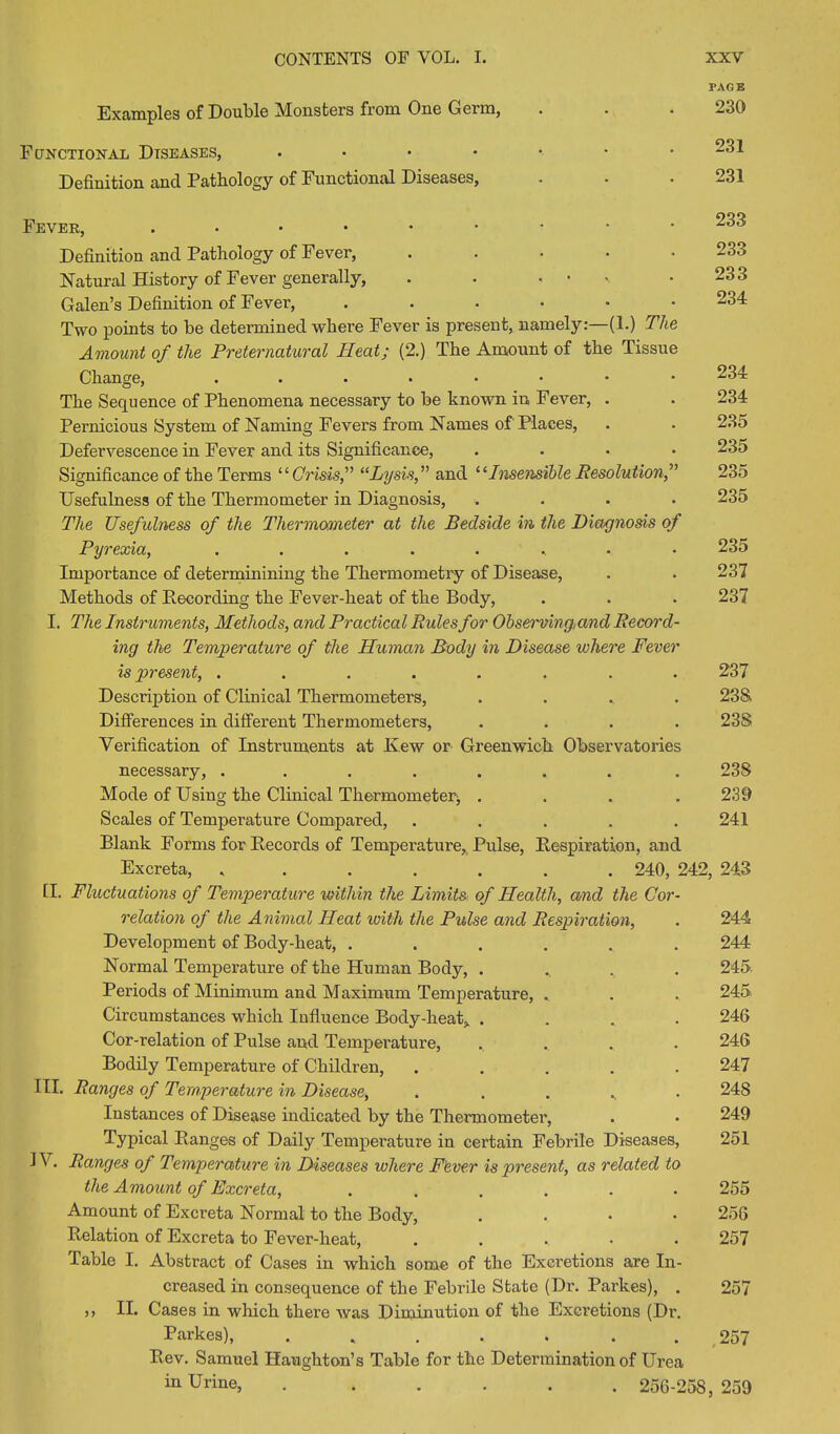 PAGE Examples of Double Monsters from One Germ, . . . 230 Functional Diseases, . • • • • • .231 Definition and Pathology of Functional Diseases, . - • 231 233 233 233 234 Fever, ....••••• Definition and Pathology of Fever, ..... Natural History of Fever generally, . . .... Galen’s Definition of Fever, .••••• Two points to be determined where Fever is present, namely:—(1.) The Amount of the Preternatural Heat; (2.) The Amount of the Tissue Change, The Sequence of Phenomena necessary to be known in Fever, . Pernicious System of Naming Fevers from Names of'Places, Defervescence in Fever and its Significance, .... Significance of the Terms “Crisis,” “Lysis,” and “Insensible Resolution,” Usefulness of the Thermometer in Diagnosis, .... The Usefulness of the Thermometer at the Bedside in the Diagnosis of Pyrexia, ........ Importance of determinining the Thermometry of Disease, Methods of Recording the Fever-heat of the Body, I. The Instruments, Methods, and Practical Rules for Observing,and Record- ing the Temperature of the Human Body in Disease where Fever is present, ........ Description of Clinical Thermometers, .... Differences in different Thermometers, .... Verification of Instruments at Ivew or Greenwich Observatories necessary, ....... Mode of Using the Clinical Thermometerj .... Scales of Temperature Compared, ..... Blank Forms for Records of Temperature, Pulse, Respiration, and Excreta, ....... 240, 242, 243 H. Fluctuations of Temperature within the Limits of Health, and the Cor- relation of the Animal Heat with the Pulse and Respiration, Development of Body-heat, . Normal Temperature of the Human Body, . Periods of Minimum and Maximum Temperature, Circumstances which Influence Body-heat,. . Cor-relation of Pulse and Temperature, Bodily Temperature of Children, III. Ranges of Temperature in Disease, Instances of Disease indicated by the Thermometei*, Typical Ranges of Daily Temperature in certain Febrile Diseases, JV. Ranges of Temperature in Diseases where Fever is present, as related to the Amount of Excreta, ...... 255 234 234 235 235 235 235 235 237 237 237 23& 23S 23S 239 241 244 244 245. 245 246 246 247 24S 249 251 Amount of Excreta Normal to the Body, . 256 Relation of Excreta to Fever-heat, ..... 257 Table I. Abstract of Cases in which some of the Excretions are In- creased in consequence of the Febrile State (Dr. Parkes), . 257 ,, II. Cases in which there was Diminution of the Excretions (Dr. Parkes), . . . . . . . 257 Rev. Samuel Haughton’s Table for the Determination of Urea in Urine, 256-258 , 259