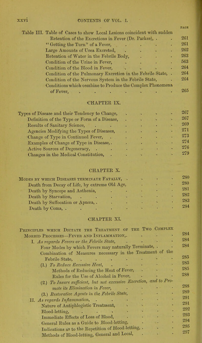 Table III. Table of Cases to show Local Lesions coincident witb sudden Retention of the Excretions in Fever (Dr. Parkes), . “ Getting the Turn” of a Fever, . Large Amounts of Urea Excreted, .... Retention of Water in the Febrile Body, Condition of tbe Urine in Fever, .... Condition of tbe Blood in Fever, Condition of tbe Pulmonary Excretion in tbe Febrile State, . Condition of tbe Nervous System in tbe Febrile State, Conditions which combine to Produce tbe Complex Phenomena of Fever, ....... ■CHAPTER IX. Typos of Disease and their Tendency to Change, Definition of tbe Type or Form of a Disease, Results of Sanitary Science, Agencies Modifying tbe Types of Diseases, Change of Type in Continued Fever, Examples of Change of Type in Disease,. Active Sources of Degeneracy, Changes in the Medical Constitution, CHAPTER X. Modes by which Diseases terminate Fatally, . Death from Decay of Life, by extreme Old Age, Death by Syncope and Asthenia, . Death by Starvation, Death by Suffocation or Apncea, Death by Coma, ....•••• CHAPTER XI. Principles which Dictate the Treatment of the Two Complex Morbid Processes—Fever and Inflammation,. I. As regards Fevers or the Febrile State, . Four Modes by which Fevers may naturally Terminate, . Combination of Measures necessary in the Treatment of the Febrile State, ' (1.) To Reduce Excessive Heat, . Methods of Reducing the Heat of Fever, Rules for the Use of Alcohol in Fever, (2.) To Insure sufficient, but not excessive Excretion, and to Pro- mote its Elimination in Fever, . (3.) Restorative Agents in the Febrile Stale, II. As regards Inflammation, . Nature of Antiphlogistic Treatment, - Blood-letting, Immediate Effects of Loss of Blood, General Rules as a Guide to Blood-letting, Indications as to the Repetition of Blood-letting, . Methods of Blood-letting, General and Local, PACE 201 261 262 263 563 264 264 264 265 267 267 269 271 273 274 276 279 2S0 280 281 282 283 284 284 284 284 285 2S5 2S5 2SS 2SS 2S9 291 291 292 293 294 295 297