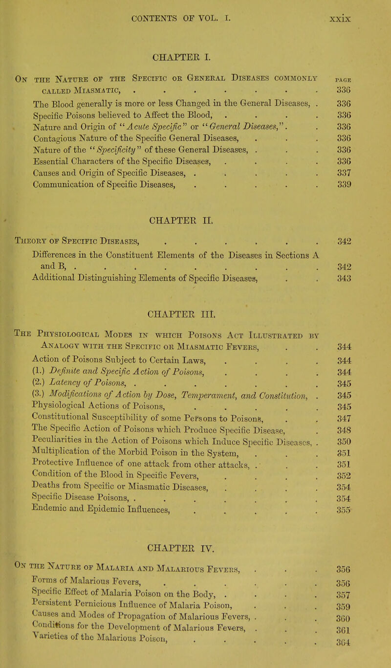 CHAPTER I. Ox the Nature oe the Specific or General Diseases commonly PAGe called Miasmatic, ....... 336 The Blood generally is more or less Changed in the General Diseases, . 336 Specific Poisons believed to Affect the Blood, .... 336 Nature and Origin of “Acute Specific'’'’ or “ General Diseases,”. . 336 Contagious Nature of the Specific General Diseases, . . . 336 Nature of the “Specificity” of these General Diseases, . . . 336 Essential Characters of the Specific Diseases, .... 336 Causes and Origin of Specific Diseases, ..... 337 Communication of Specific Diseases, ..... 339 CHAPTER II. Theory of Specific Diseases, ...... 342 Differences in the Constituent Elements of the Diseases in Sections A and B, . . . . . . . . . 342 Additional Distinguishing Elements of Specific Diseases, . . 343 CHAPTER III. The Physiological Modes in which Poisons Act Illustrated by Analogy with the Specific or Miasmatic Fevers, . . 344 Action of Poisons Subject to Certain Laws, .... 344 (1.) Definite and Specific Action of Poisons, .... 344 (2.) Latency of Poisons, ....... 345 (3.) Modifications of Action by Dose, Temperament, and Constitution, . 345 Physiological Actions of Poisons, ..... 345 Constitutional Susceptibility of some Persons to Poisons, . . 347 The Specific Action of Poisons which Produce Specific Disease, . 348 Peculiarities in the Action of Poisons which Induce Specific Diseases, . 350 Multiplication of the Morbid Poison in the System, . . .851 Protective Influence of one attack from other attacks, . . . 351 Condition of the Blood in Specific Fevers, .... 352 Deaths from Specific or Miasmatic Diseases, .... 354 Specific Disease Poisons, ....... 354 Endemic and Epidemic Influences, ..... 355 CHAPTER IV. On the Nature of Malaria and Malarious Fevers, . . . 356 Forms of Malarious Fevers, ...... 356 Specific Effect of Malaria Poison on the Body, .... 357 Persistent Pernicious Influence of Malaria Poison, . . . 359 Causes and Modes of Propagation of Malarious Fevers, . . . 3qq Conditions for the Development of Malarious Fevers, . . . 3(jj \ arieties of the Malarious Poison, .... qri