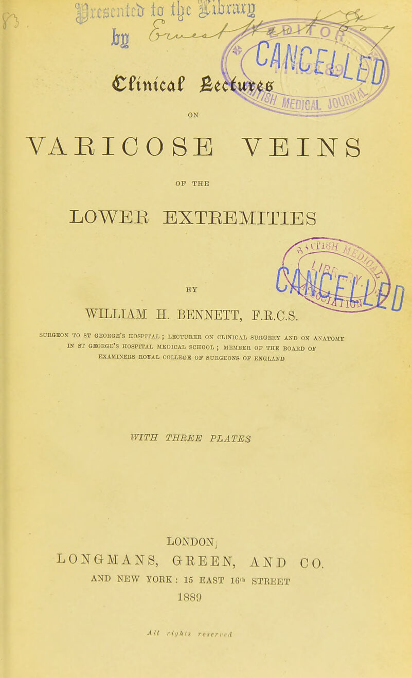 $rtscnfcii to % %tmm Cfmtcaf Be ON VAEIGOSE VEINS OP THE LOWEE EXTEEMITIES BY WILLIAM H. BENNETT, F.E.C.S SURGEON TO ST GEORGE'S HOSPITAL ; LECTURER ON CLINICAL SURGERY AND ON ANATOMY in st George's hospital medical school ; member op the board op examiners royal college of surgeons op england WITH THREE PLATES LONDON, LONGMANS, GEEEN, AND CO. AND NEW YORK: 15 EAST 16* STREET 1889 mi rights rettrvtd