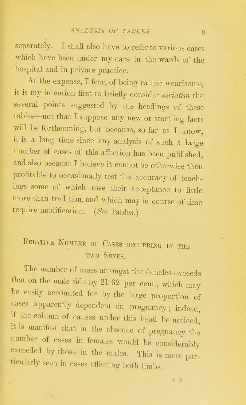 separately. I shall also have to refer to various cases which have been under my care in the wards of the hospital and in private practice. At the expense, I fear, of being rather wearisome, it is my intention first to briefly consider seriatim the several points suggested by the headings of these tables—not that I suppose any new or startling facts wiU be forthcoming, but because, so far as I know, it is a long time since any analysis of such a large number of cases of this affection has been published, and also because I believe it cannot be otherwise than profitable to occasionally test the accuracy of teach- ings some of which owe their acceptance to little more than tradition, and which may in course of time require modification. (See Tables.) Eelative Number of Cases occurring in the two Sexes. The number of cases amongst the females exceeds that on the male side by 21-62 per cent., which may y he lar^e proportion of cases apparently dependent on pregnancy; indeed, if the column of causes under this head be noticed' it is manifest that in the absence of pregnancy the number of cases in females would be considerably exceeded by those in the males. This is more par- ticularly seen in cases affecting both limbs.