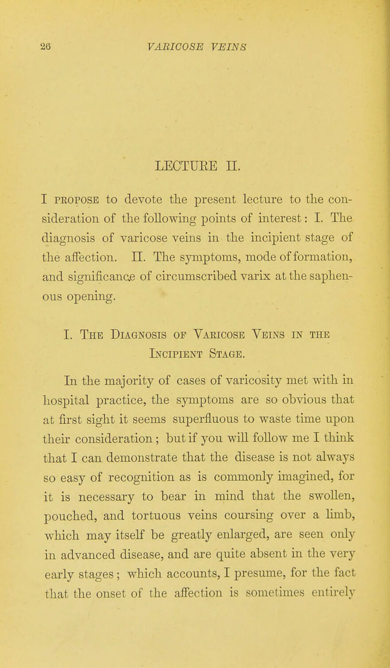 LECTUEE II. I propose to devote the present lecture to the con- sideration of the following points of interest: I. The diagnosis of varicose veins in the incipient stage of the affection. II. The symptoms, mode of formation, and significance of circumscribed varix at the saphen- ous opening. I. The Diagnosis op Varicose Veins in the Incipient Stage. In the majority of cases of varicosity met with in hospital practice, the symptoms are so obvious that at first sight it seems superfluous to waste time upon their consideration ; but if you will follow me I think that I can demonstrate that the disease is not always so easy of recognition as is commonly imagined, for it is necessary to bear in mind that the swollen, pouched, and tortuous veins coursing over a lirab, which may itself be greatly enlarged, are seen only in advanced disease, and are quite absent in the very early stages ; which accounts, I presume, for the fact that the onset of the affection is sometimes entirely