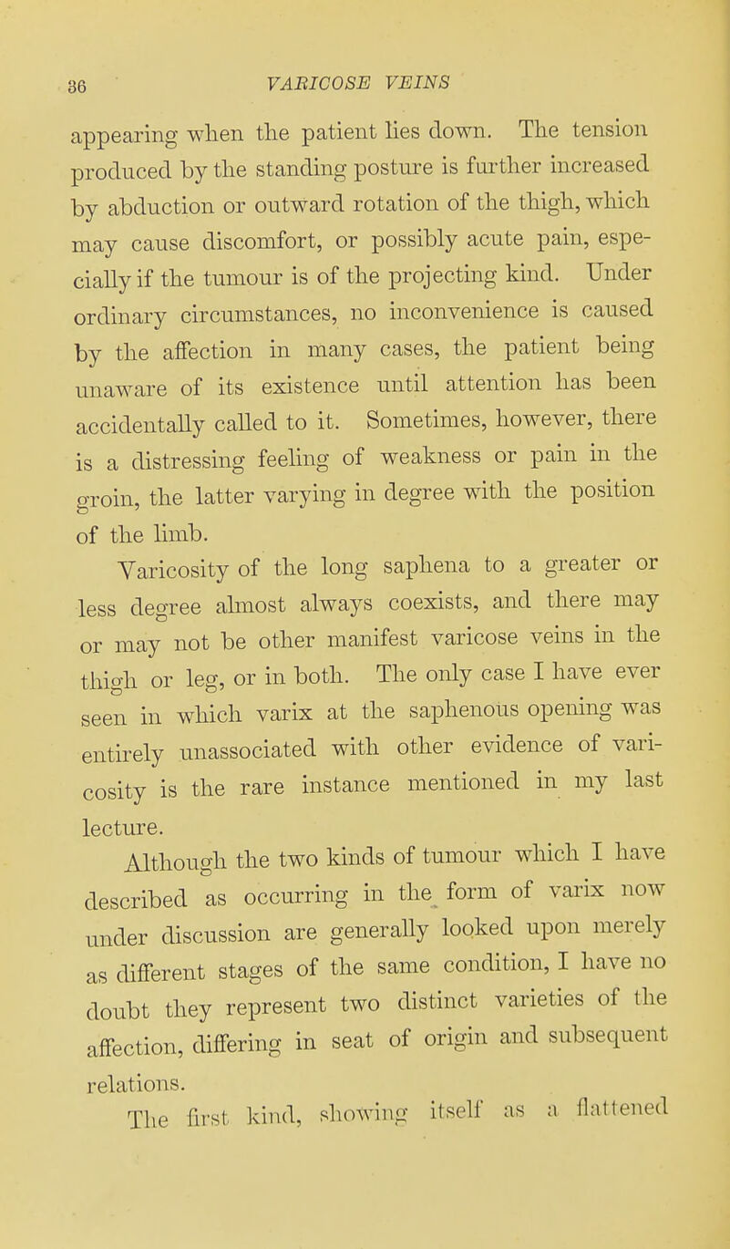 appearing when the patient lies down. The tension produced by the standing posture is further increased by abduction or outward rotation of the thigh, which may cause discomfort, or possibly acute pain, espe- cially if the tumour is of the projecting kind. Under ordinary circumstances, no inconvenience is caused by the affection in many cases, the patient being unaware of its existence until attention has been accidentally called to it. Sometimes, however, there is a distressing feeling of weakness or pain in the groin, the latter varying in degree with the position of the limb. Varicosity of the long saphena to a greater or less degree almost always coexists, and there may or may not be other manifest varicose veins in the thigh or leg, or in both. The only case I have ever seen in which varix at the saphenous opening was entirely unassociated with other evidence of vari- cosity is the rare instance mentioned in my last lecture. Although the two kinds of tumour which I have described as occurring in the form of varix now under discussion are generally looked upon merely as different stages of the same condition, I have no doubt they represent two distinct varieties of the affection, differing in seat of origin and subsequent relations. The first kind, showing itself as a flattened