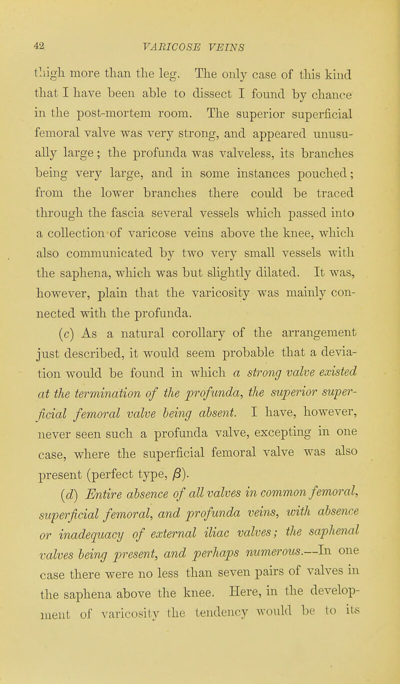 thigh more than the leg. The only case of this kind that I have been able to dissect I found by chance in the post-mortem room. The superior superficial femoral valve was very strong, and appeared unusu- ally large; the profunda was valveless, its branches being very large, and in some instances pouched; from the lower branches there could be traced through the fascia several vessels which passed into a collection of varicose veins above the knee, which also communicated by two very small vessels with the saphena, which was but slightly dilated. It was, however, plain that the varicosity was mainly con- nected with the profunda. (c) As a natural corollary of the arrangement just described, it would seem probable that a devia- tion would be found in which a strong valve existed at the termination of the profunda, the superior super- ficial femoral valve being absent. I have, however, never seen such a profunda valve, excepting in one case, where the superficial femoral valve was also present (perfect type, /3). (d) Entire absence of all valves in common femoral, superficial femoral, and profunda veins, with absence or inadequacy of external iliac valves; the saphenal valves being present, and perhaps numerous.—In one case there were no less than seven pairs of valves in the saphena above the knee. Here, in the develop- ment of varicosity the tendency would be to its
