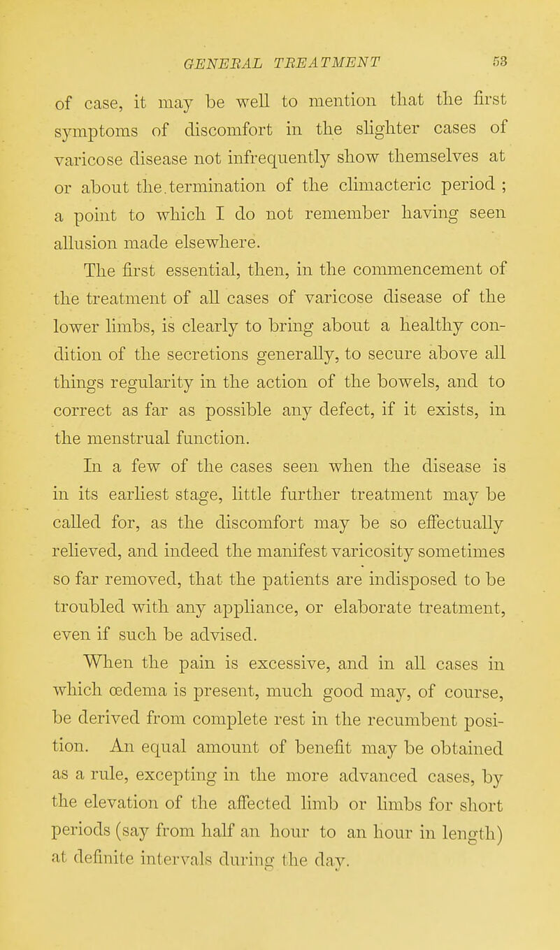 of case, it may be well to mention that the first symptoms of discomfort in the slighter cases of varicose disease not infrequently show themselves at or about the. termination of the climacteric period ; a point to which I do not remember having seen allusion made elsewhere. The first essential, then, in the commencement of the treatment of all cases of varicose disease of the lower limbs, is clearly to bring about a healthy con- dition of the secretions generally, to secure above all things regularity in the action of the bowels, and to correct as far as possible any defect, if it exists, in the menstrual function. In a few of the cases seen when the disease is in its earliest stage, little further treatment may be called for, as the discomfort may be so effectually relieved, and indeed the manifest varicosity sometimes so far removed, that the patients are indisposed to be troubled with any appliance, or elaborate treatment, even if such be advised. When the pain is excessive, and in all cases in which oedema is present, much good may, of course, be derived from complete rest in the recumbent posi- tion. An equal amount of benefit may be obtained as a rule, excepting in the more advanced cases, by the elevation of the affected limb or limbs for short periods (say from half an hour to an hour in length) a1 definite intervals during the day.