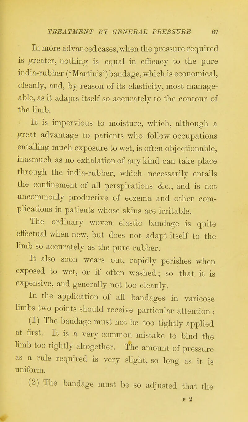 In more advanced cases, when the pressure required is greater, nothing is equal in efficacy to the pure india-rubber ('Martin's')bandage,.which is economical, cleanly, and, by reason of its elasticity, most manage- able, as it adapts itself so accurately to the contour of the limb. It is impervious to moisture, which, although a great advantage to patients who follow occupations entailing much exposure to wet, is often objectionable, inasmuch as no exhalation of any kind can take place through the india-rubber, which necessarily entails the confinement of all perspirations &c, and is not uncommonly productive of eczema and other com- plications in patients whose skins are irritable. The ordinary woven elastic bandage is quite effectual when new, but does not adapt itself to the limb so accurately as the pure rubber. It also soon wears out, rapidly perishes when exposed to wet, or if often washed; so that it is expensive, and generally not too cleanly. In the application of all bandages in varicose limbs two points should receive particular attention: (1) The bandage must not be too tightly applied at first. It is a very common mistake to bind the limb too tightly altogether. The amount of pressure as a rule required is very slight, so long as it is uniform. (2) The bandage must be so adjusted that the F 2