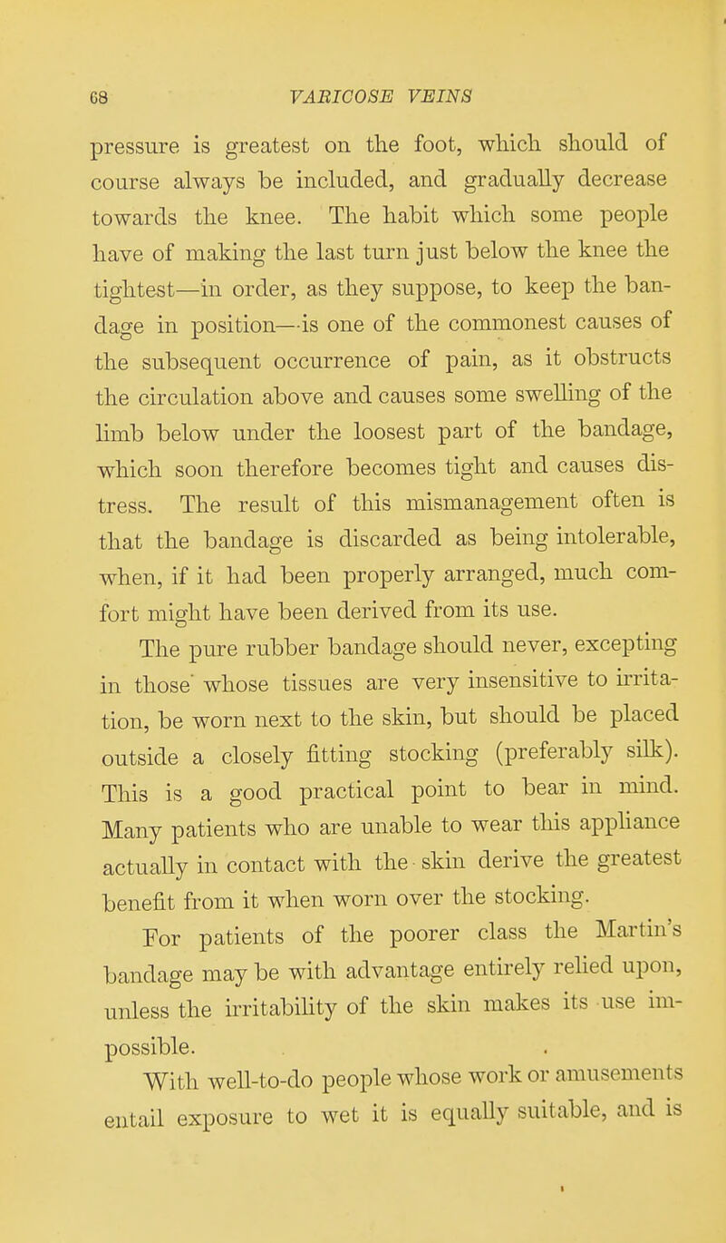 pressure is greatest on the foot, which should of course always be included, and gradually decrease towards the knee. The habit which some people have of making the last turn just below the knee the tightest—in order, as they suppose, to keep the ban- dage in position—is one of the commonest causes of the subsequent occurrence of pain, as it obstructs the circulation above and causes some swelling of the limb below under the loosest part of the bandage, which soon therefore becomes tight and causes dis- tress. The result of this mismanagement often is that the bandage is discarded as being intolerable, when, if it had been properly arranged, much com- fort might have been derived from its use. The pure rubber bandage should never, excepting in those' whose tissues are very insensitive to irrita- tion, be worn next to the skin, but should be placed outside a closely fitting stocking (preferably silk). This is a good practical point to bear in mind. Many patients who are unable to wear this appliance actually in contact with the skin derive the greatest benefit from it when worn over the stocking. For patients of the poorer class the Martin's bandage may be with advantage entirely relied upon, unless the irritability of the skin makes its use im- possible. With well-to-do people whose work or amusements entail exposure to wet it is equally suitable, and is