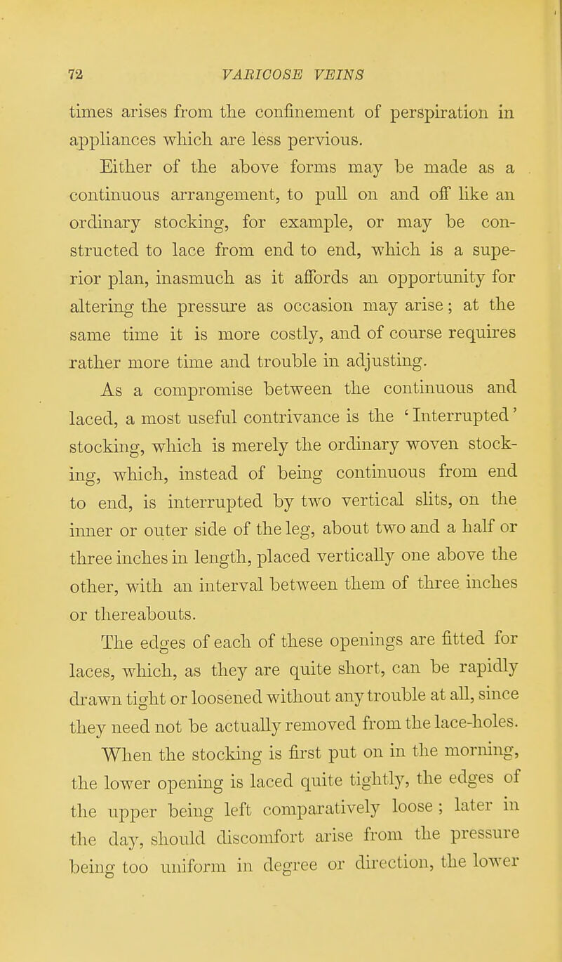 times arises from the confinement of perspiration in appliances which are less pervious. Either of the above forms may be made as a continuous arrangement, to pull on and off like an ordinary stocking, for example, or may be con- structed to lace from end to end, which is a supe- rior plan, inasmuch as it affords an opportunity for altering the pressure as occasion may arise; at the same time it is more costly, and of course requires rather more time and trouble in adjusting. As a compromise between the continuous and laced, a most useful contrivance is the ' Interrupted' stocking, which is merely the ordinary woven stock- ing, which, instead of being continuous from end to end, is interrupted by two vertical slits, on the inner or outer side of the leg, about two and a half or three inches in length, placed vertically one above the other, with an interval between them of three inches or thereabouts. The edges of each of these openings are fitted for laces, which, as they are quite short, can be rapidly drawn tight or loosened without any trouble at all, since they need not be actually removed from the lace-holes. When the stocking is first put on in the morning, the lower opening is laced quite tightly, the edges of the upper being left comparatively loose ; later in the day, should discomfort arise from the pressure being too uniform in degree or direction, the lower