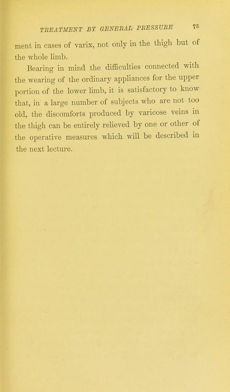 ment in cases of varix, not only in the thigh but of the whole limb. Bearing in mind the difficulties connected with the wearing of the ordinary appliances for the upper portion of the lower limb, it is satisfactory to know that, in a large number of subjects who are not too old, the discomforts produced by varicose veins in the thigh can be entirely relieved by one or other of the operative measures which will be described in the next lecture.