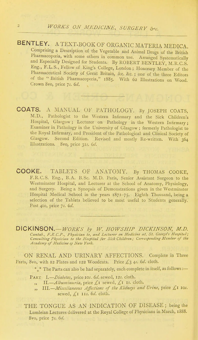 WORKS ON MEDICINE, SURGERY &*c. BENTLEY. A TEXT-BOOK OF ORGANIC MATERIA MEDICA. Comprising a Description of the Vegetable and Animal Drugs of the British Pharmacopoeia, with some others in common use. Arranged Systematically and Especially Designed for Students. By ROBERT BENTLEY, M.R.C.S. Eng., F.L.S., Fellow of King's College, London; Honorary Member of the Pharmaceutical Society of Great Britain, &q. &c. ; one of the three Editors of the British Pharmacopoeia, 1885. With 62 Illustrations on Wood. Crown Svo, price Js. 6d. COATS. A MANUAL OF PATHOLOGY. By JOSEPH COATS, M.D., Pathologist to the Western Infirmary and the Sick Children's Hospital, Glasgow ; Lecturer on Pathology in the Western Infirmary; Examiner in Pathology in the University of Glasgow ; formerly Pathologist to the Royal Infirmary, and President of the Pathological and Clinical Society of Glasgow. Second Edition. Revised and mostly Re-written. With 364 Illustrations. 8vo, price 31J. 6d. COOKE. TABLETS OF ANATOMY. By THOMAS COOKE, F.R.C.S. Eng., B.A. B.Sc. M.D. Paris, Senior Assistant Surgeon to the Westminster Hospital, and Lecturer at the School of Anatomy, Physiology, and Surgery. Being a Synopsis of Demonstrations given in the Westminster Hospital Medical School in the years 1871-75. Eighth Thousand, being a selection of the Tablets believed to be most useful to Students generally. Post 4to, price js. 6d. DICKINSON.— WORKS by W. HOWSHIP DICKINSON, M.D. Cantab., F.R.C.P., Physician to, and Lecturer on Medicine at, St. George's Hospital; Consulting Physician to the Hospital for Sick Children; Corresponding Member of the Academy of Medicine oj New York. ON RENAL AND URINARY AFFECTIONS. Complete in Three Parts, 8vo, with 12 Plates and 122 Woodcuts. Price £3 4.?. 6d. cloth. *** The Parts can also be had separately, each complete in itself, as follows :— Part I.—Diabetes, price iar. 6d. sewed, 12s. cloth. „ II.—Albuminuria, price £1 sewed, £1 ir. cloth. ,, III.—Miscellaneous Affections of the Kidneys and Urine, price £l los. sewed, £1 lis. 6d. cloth. THE TONGUE AS AN INDICATION OF DISEASE; being the Lumleian Lectures delivered at the Royal College of Physicians in March, iSSS.