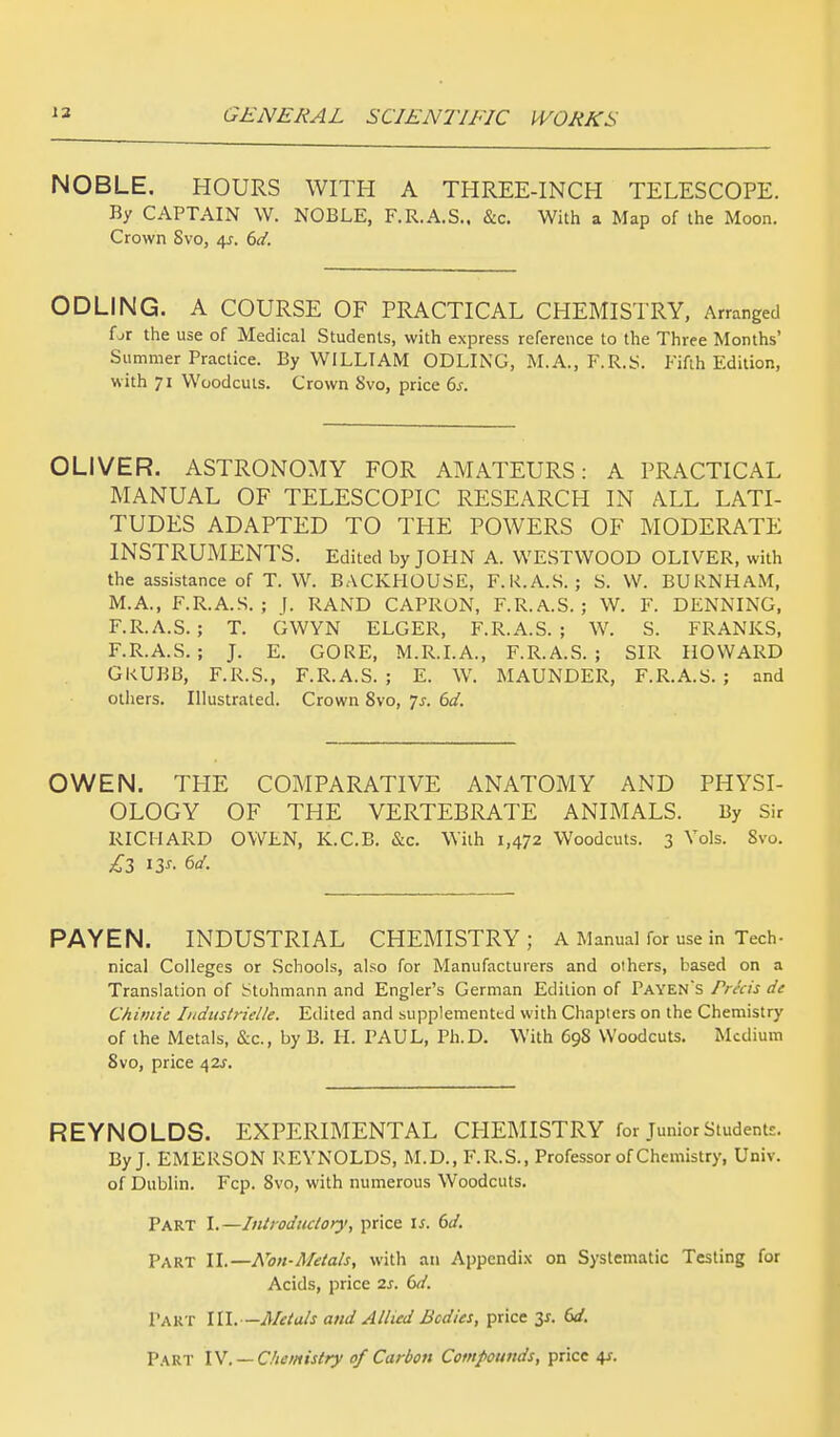 NOBLE. HOURS WITH A THREE-INCH TELESCOPE. By CAPTAIN W. NOBLE, F.R.A.S.. &c. With a Map of the Moon. Crown Svo, 4*. 6d. ODLING. A COURSE OF PRACTICAL CHEMISTRY, Arranged fjr the use of Medical Students, with express reference to the Three Months' Summer Practice. By WILLIAM ODLING, M.A., F.R.S. Fifth Edition, with 71 Woodcuts. Crown Svo, price 6s. OLIVER. ASTRONOMY FOR AMATEURS: A PRACTICAL MANUAL OF TELESCOPIC RESEARCH IN ALL LATI- TUDES ADAPTED TO THE POWERS OF MODERATE INSTRUMENTS. Edited by JOHN A. WESTWOOD OLIVER, with the assistance of T. W. BACKHOUSE, F.K.A.S. ; S. W. BURNHAM, M.A., F.R.A.S. ; J. RAND CAPRON, F.R.A.S. ; W. F. DENNING, F.R.A.S. ; T. GWYN ELGER, F.R.A.S.; W. S. FRANKS, F.R.A.S. ; J. E. GORE, M.R.I.A., F.R.A.S. ; SIR HOWARD GKUBB, F.R.S., F.R.A.S. ; E. W. MAUNDER, F.R.A.S. ; and others. Illustrated. Crown Svo, 7^. 6d. OWEN. THE COMPARATIVE ANATOMY AND PHYSI- OLOGY OF THE VERTEBRATE ANIMALS. By Sir RICHARD OWLN, K.C.B. &c. With 1,472 Woodcuts. 3 Vols. Svo. £3 13*- PAYEN. INDUSTRIAL CHEMISTRY ; A Manual for use in Tech- nical Colleges or Schools, also for Manufacturers and others, based on a Translation of Stohmann and Engler's German Edition of Payen's Pricis dc Chimie Iudustrielle. Edited and supplemented with Chapters on the Chemistry of the Metals, &c, by B. H. PAUL, Ph.D. With 698 Woodcuts. Medium Svo, price 42^. REYNOLDS. EXPERIMENTAL CHEMISTRY for Junior Student:. By J. EMERSON REYNOLDS, M.D..F.R.S., Professor of Chemistry, Univ. of Dublin. Fcp. 8vo, with numerous Woodcuts. Part I.—Introductory', price is. 6d. Part II.—Non-Metals, with an Appendix on Systematic Testing for Acids, price 2s. 6d. Part 111.—Metals and Allied Bodies, price 3*. 6d.