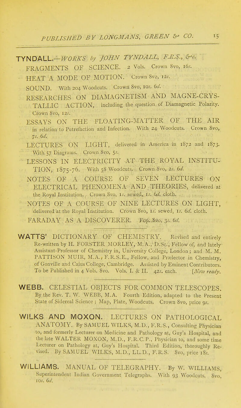 TYNDALL.— WORKS by JOHN TYNDALL, F.R.S., &>c. FRAGMENTS OF SCIENCE. 2 Vols. Crown Svo, i6.r. • HEAT A MODE OF MOTION. Crown 8vo, 12s. SOUND. With 204 Woodcuts. Crown Svo, 10s. 6d. RESEARCHES ON DIAMAGNETISM AND MAGNE-CRYS- TALLIC ACTION, including the question of Diamagnetic Polarity. Crown Svo, 12s. ESSAYS ON THE FLOATING-MATTER OF THE AIR in relation to Putrefaction and Infection. With 24 Woodcuts. Crown Svo, js. 6d. LECTURES ON LIGHT, delivered in America in 1S72 and 1S73. With 57 Diagrams. Crown Svo, $s. LESSONS IN ELECTRICITY AT THE ROYAL INSTITU- TION, 1875-76. With 58 Woodcuts. Crown Svo, 2 s. 6d. NOTES OF A COURSE OF SEVEN LECTURES ON ELECTRICAL PHENOMENA AND THEORIES, delivered at the Royal Institution. Crown Svo, is. sewed, is. 6d. cloth. NOTES OF A COURSE OF NINE LECTURES ON LIGHT, delivered at the Royal Institution. Crown Svo, is', sewed, is. 6d. cloth. FARADAY AS A DISCOVERER. Ecp.Svo, 34. 6d. WATTS' DICTIONARY OF CHEMISTRY. Revised and entirely Re-written by H. FORSTER MORLEY, M.A., D.Sc, Fellow of, and lately Assistant-Professor of Chemistry in, University College, London ; and M. M. PATTISON MUIR, M.A., F.R.S.E., Fellow, and Projector in Chemistry, of Gonville and Caius College, Cambridge. Assisted by Eminent Contributors. To be Published in 4 Vols. 8vo. Vols. I. & II. 42J. each. [Now ready. WEBB. CELESTIAL OBJECTS FOR COMMON TELESCOPES. By the Rev. T. W. WEBB, M.A. Fourth Edition, adapted to the Present State of Sidereal Science ; Map, Plate, Woodcuts. Crown Svo, price gs. WILKS AND MOXON. LECTURES ON PATHOLOGICAL ANATOMY. By SAMUEL WILKS, M.U., F.R.S., Consulting Physician to, and formerly Lecturer on Medicine and Pathology at, Guy's Hospital, and the late WALTER MOXON, M.D., F.R.C.P., Physician to, and some time Lecturer on Pathology at, Guy's Hospital. Third Edition, thoroughly Re- vised. By SAMUEL WILKS, M.D., LL.D., F.R.S. Svo, price iSs. WILLIAMS. MANUAL OF TELEGRAPHY. By W. Williams, Superintendent Indian Government Telegraphs. With 93 Woodcuts. Svo, 1 os. 6d.