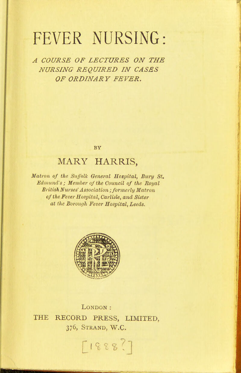 A COURSE OF LECTURES ON THE NURSING REQUIRED IN CASES OF ORDINARY FEVER. BY MARY HARRIS, Matron of the Suffolk General Hogpital, Bury St. Edmund's ; Member of the Council of the Royal British Nurses' Association; formerly Matron of the Fever Hospital, Carlisle, and Sister at the Borough Fever Hospital, Leeds. London: THE RECORD PRESS, LIMITED, 376, Strand, W.C.