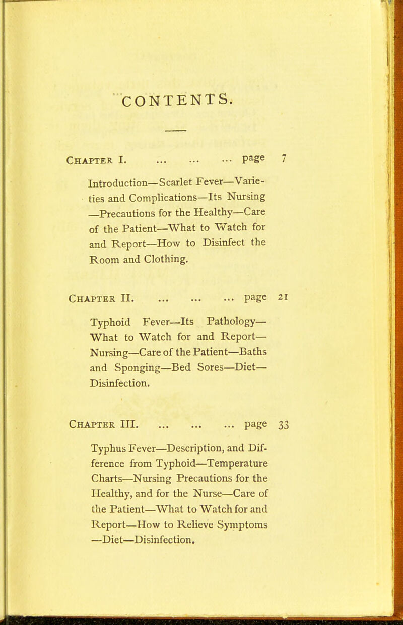 CONTENTS. Chapter I. pa-g« ' Introduction—Scarlet Fever—Varie- ties and Complications—Its Nursing —Precautions for the Healthy—Care of the Patient—What to Watch for and Report—How to Disinfect the Room and Clothing. Chapter II page 2 Typhoid Fever—Its Pathology— What to Watch for and Report— Nursing—Care of the Patient—Baths and Sponging—Bed Sores—Diet— Disinfection. Chapter III page 3 Typhus Fever—Description, and Dif- ference from Typhoid—Temperature Charts—Nursing Precautions for the Healthy, and for the Nurse—Care of the Patient—Wliat to Watch for and Report—How to Relieve Symptoms —Diet—Disinfection,
