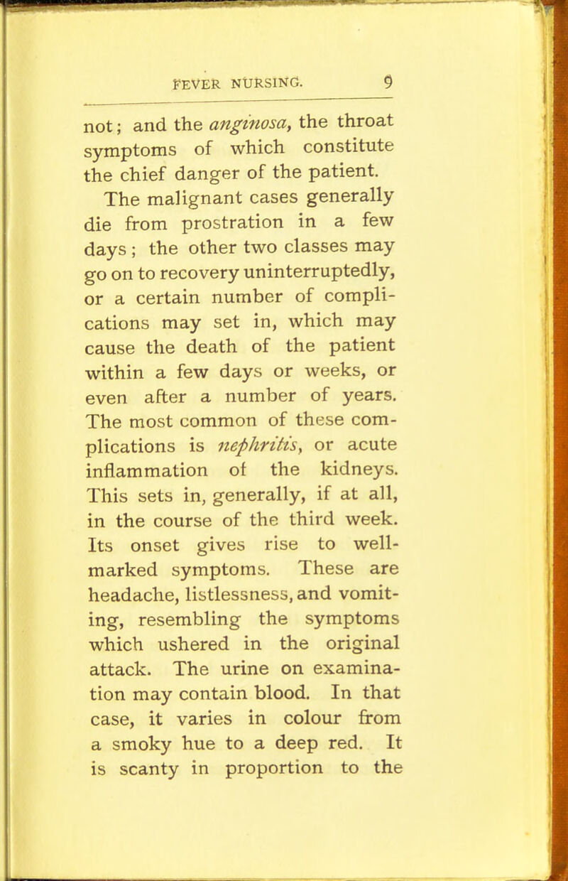 not; and the anginosa, the throat symptoms of which constitute the chief danger of the patient. The malignant cases generally die from prostration in a few days ; the other two classes may go on to recovery uninterruptedly, or a certain number of compli- cations may set in, which may cause the death of the patient within a few days or weeks, or even after a number of years. The most common of these com- plications is nephritisy or acute inflammation of the kidneys. This sets in, generally, if at all, in the course of the third week. Its onset gives rise to well- marked symptoms. These are headache, listlessness, and vomit- ing, resembling the symptoms which ushered in the original attack. The urine on examina- tion may contain blood. In that case, it varies in colour from a smoky hue to a deep red. It is scanty in proportion to the