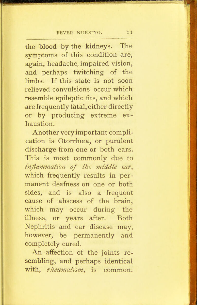the blood by the kidneys. The symptoms of this condition are, again, headache, impaired vision, and perhaps twitching of the limbs. If this state is not soon relieved convulsions occur which resemble epileptic fits, and which are frequently fatal, either directly or by producing extreme ex- haustion. Another very important compli- cation is Otorrhcea, or purulent discharge from one or both ears. This is most commonly due to infiammation of the middle ear, which frequently results in per- manent deafness on one or both sides, and is also a frequent cause of abscess of the brain, which may occur during the illness, or years after. Both Nephritis and ear disease may, however, be permanently and completely cured. An affection of the joints re- sembling, and perhaps identical with, rheumatum, is common.