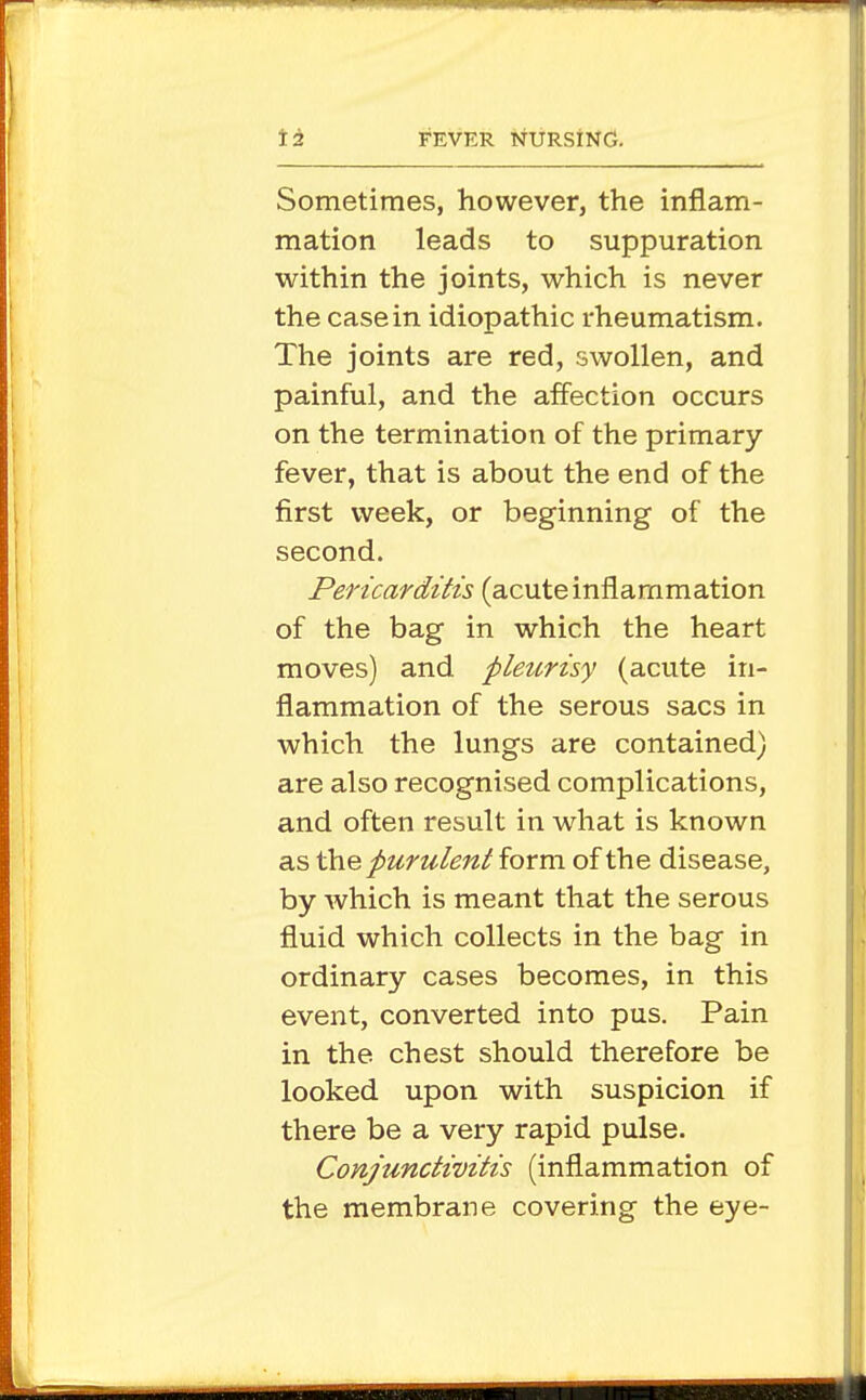 Sometimes, however, the inflam- mation leads to suppuration within the joints, which is never the casein idiopathic rheumatism. The joints are red, swollen, and painful, and the affection occurs on the termination of the primary fever, that is about the end of the first week, or beginning of the second. Pericarditis (acuteinflammation of the bag in which the heart moves) and pleurisy (acute in- flammation of the serous sacs in which the lungs are contained) are also recognised complications, and often result in what is known as ahe purulent form of the disease, by which is meant that the serous fluid which collects in the bag in ordinary cases becomes, in this event, converted into pus. Pain in the chest should therefore be looked upon with suspicion if there be a very rapid pulse. Conjunctivitis (inflammation of the membrane covering the eye-