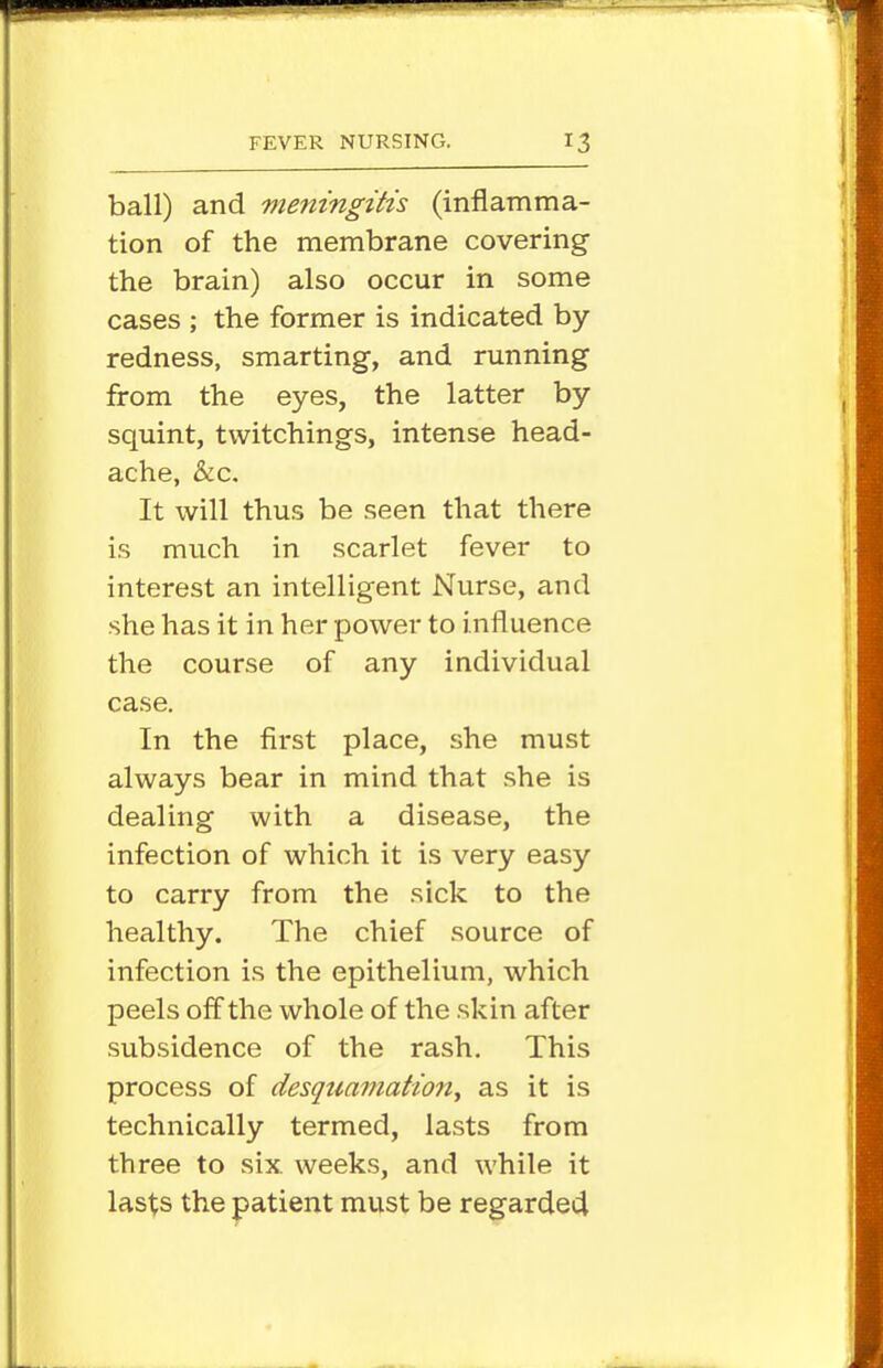 ball) and meningitis (inflamma- tion of the membrane covering the brain) also occur in some cases ; the former is indicated by redness, smarting, and running from the eyes, the latter by squint, tvvitchings, intense head- ache, &c. It will thus be seen that there is much in scarlet fever to interest an intelligent Nurse, and she has it in her power to influence the course of any individual case. In the first place, she must always bear in mind that she is dealing with a disease, the infection of which it is very easy to carry from the sick to the healthy. The chief source of infection is the epithelium, which peels off the whole of the skin after subsidence of the rash. This process of desquamation^ as it is technically termed, lasts from three to six weeks, and while it lasts the patient must be regarded