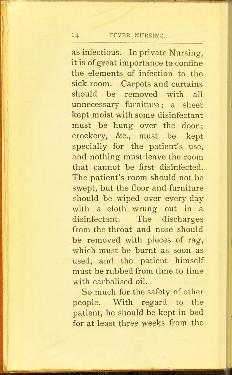 as infectious. In private Nursing, it is of great importance to confine the elements of infection to the sick room. Carpets and curtains should be removed v^rith all unnecessary furniture; a sheet kept moist with some disinfectant must be hung over the door; crockery, &c., must be kept specially for the patient's use, and nothing must leave the room that cannot be first disinfected. The patient's room should not be swept, but the floor and furniture should be wiped over every day with a cloth wrung out in a disinfectant. The discharges from the throat and nose should be removed with pieces of rag, which must be burnt as soon as used, and the patient himself must be rubbed from time to time with carbolised oil. So much for the safety of other people. With regard to the patient, he should be kept in bed for 3.t le^st t-hre? weeks from the