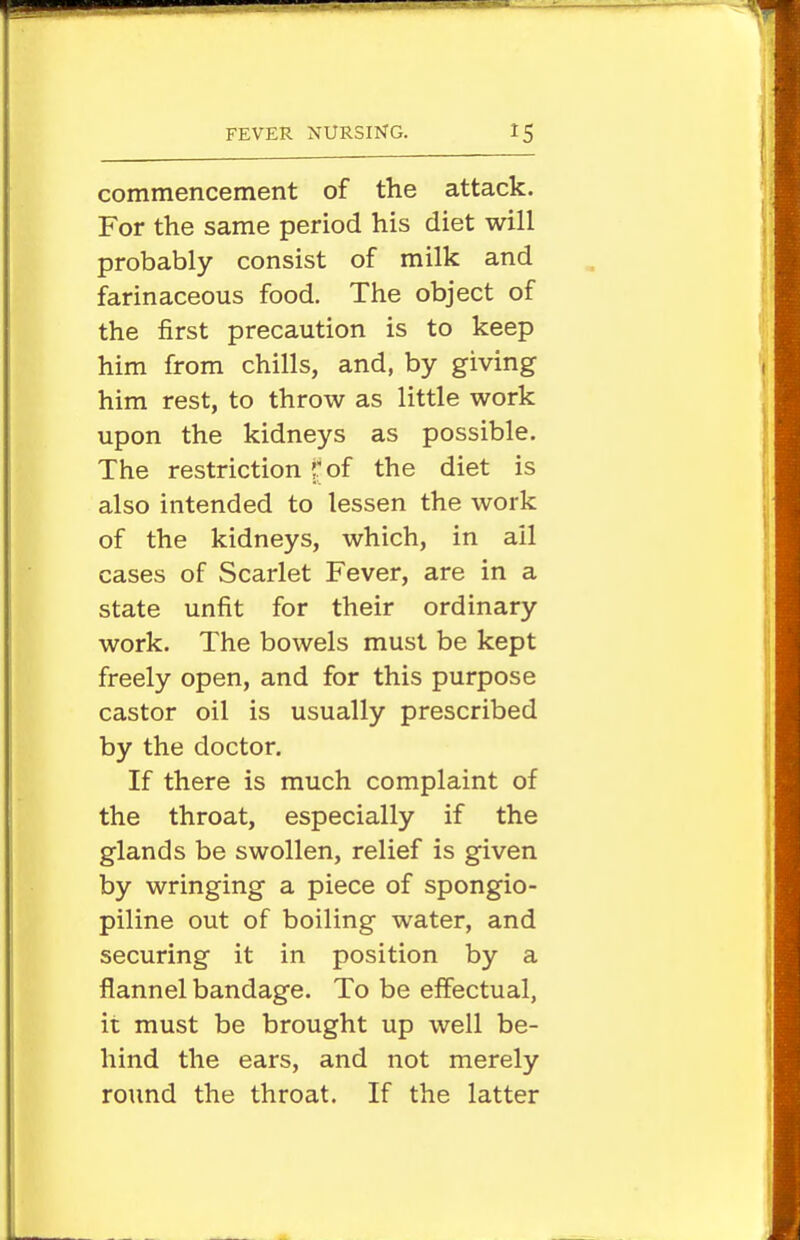 commencement of the attack. For the same period his diet will probably consist of milk and farinaceous food. The object of the first precaution is to keep him from chills, and, by giving him rest, to throw as little work upon the kidneys as possible. The restriction r of the diet is also intended to lessen the work of the kidneys, which, in ail cases of Scarlet Fever, are in a state unfit for their ordinary work. The bowels must be kept freely open, and for this purpose castor oil is usually prescribed by the doctor. If there is much complaint of the throat, especially if the glands be swollen, relief is given by wringing a piece of spongio- piline out of boiling water, and securing it in position by a flannel bandage. To be effectual, ii must be brought up well be- hind the ears, and not merely round the throat. If the latter