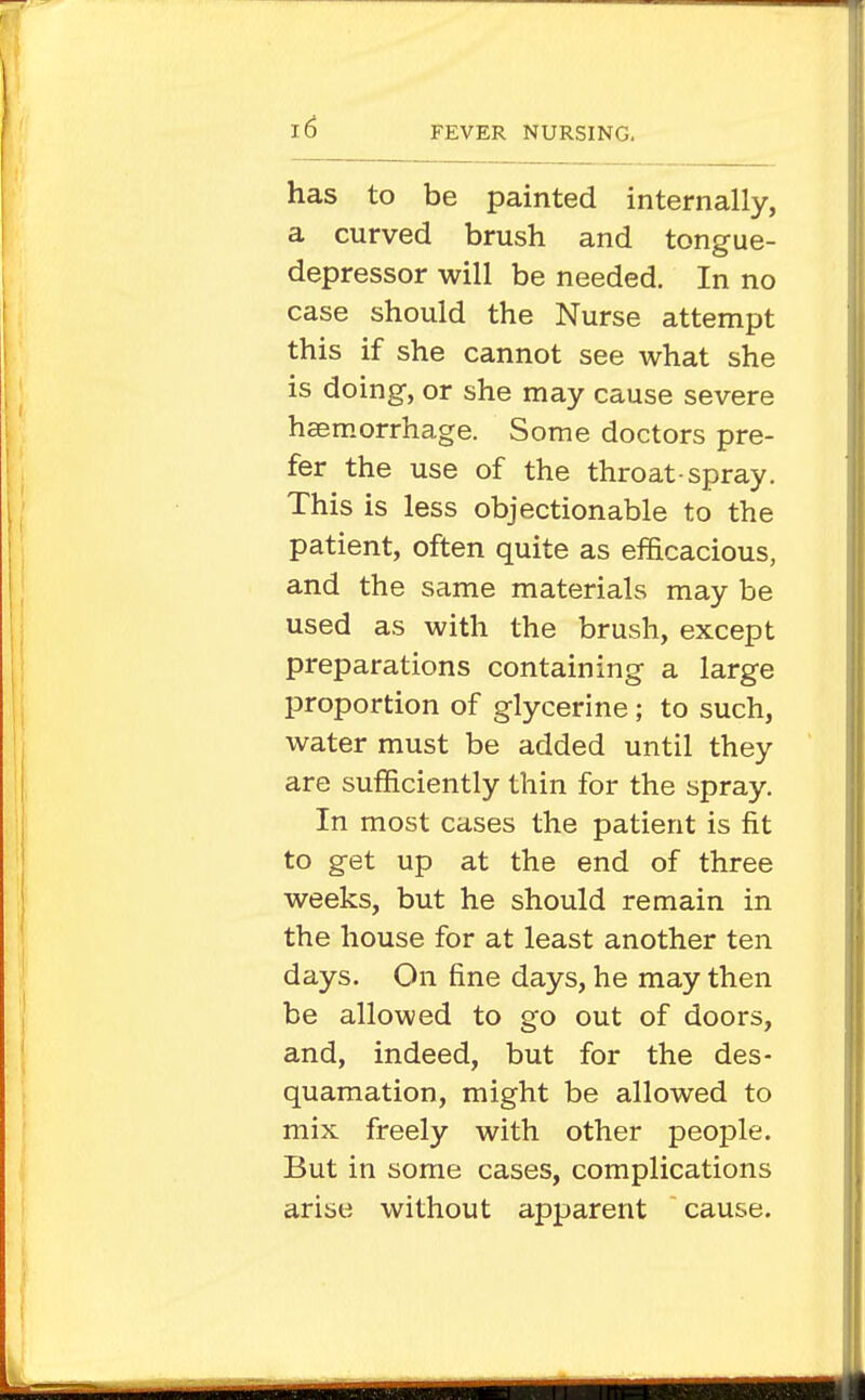 has to be painted internally, a curved brush and tongue- depressor will be needed. In no case should the Nurse attempt this if she cannot see what she is doing, or she may cause severe hasmorrhage. Some doctors pre- fer the use of the throat-spray. This is less objectionable to the patient, often quite as efficacious, and the same materials may be used as with the brush, except preparations containing a large proportion of glycerine; to such, water must be added until they are sufficiently thin for the spray. In most cases the patient is fit to get up at the end of three weeks, but he should remain in the house for at least another ten days. On fine days, he may then be allowed to go out of doors, and, indeed, but for the des- quamation, might be allowed to mix freely with other people. But in some cases, complications arise without apparent cause.