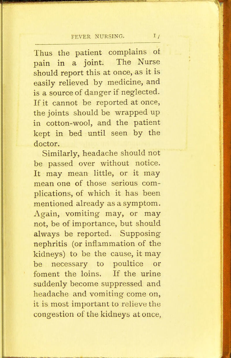 Thus the patient complains ot pain in a joint. The Nurse should report this at once, as it is easily relieved by medicine, and is a source of danger if neglected. If it cannot be reported at once, the joints should be wrapped up in cotton-v^^ool, and the patient kept in bed until seen by the doctor. Similarly, headache should not be passed over without notice. It may mean little, or it may mean one of those serious com- plications, of which it has been mentioned already as a symptom. Again, vomiting may, or may not, be of importance, but should always be reported. Supposing nephritis (or inflammation of the kidneys) to be the cause, it may be necessary to poultice or foment the loins. If the urine suddenly become suppressed and headache and vomiting come on, it is most important to relieve the congestion of the kidneys at once,