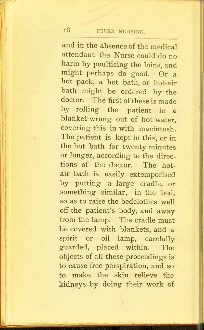 and in the absence of the medical attendant the Nurse could do no harm by poulticing the loins, and might perhaps do good. Or a hot pack, a hot bath, or hot-air bath might be ordered by the doctor. The first of these is made by rolling the patient in a blanket wrung out of hot water, covering this in with macintosh. The patient is kept in this, or in the hot bath for twenty minutes or longer, according to the direc- tions of the doctor. The hot- air bath is easily extemporised by putting a large cradle, or something similar, in the bed, so as to raise the bedclothes well off the patient's body, and away from the lamp. The cradle must be covered with blankets, and a spirit or oil lamp, carefully guarded, placed within. The objects of all these proceedings is to cause free perspiration, and so to make the skin relieve the kidneys by doing their work of