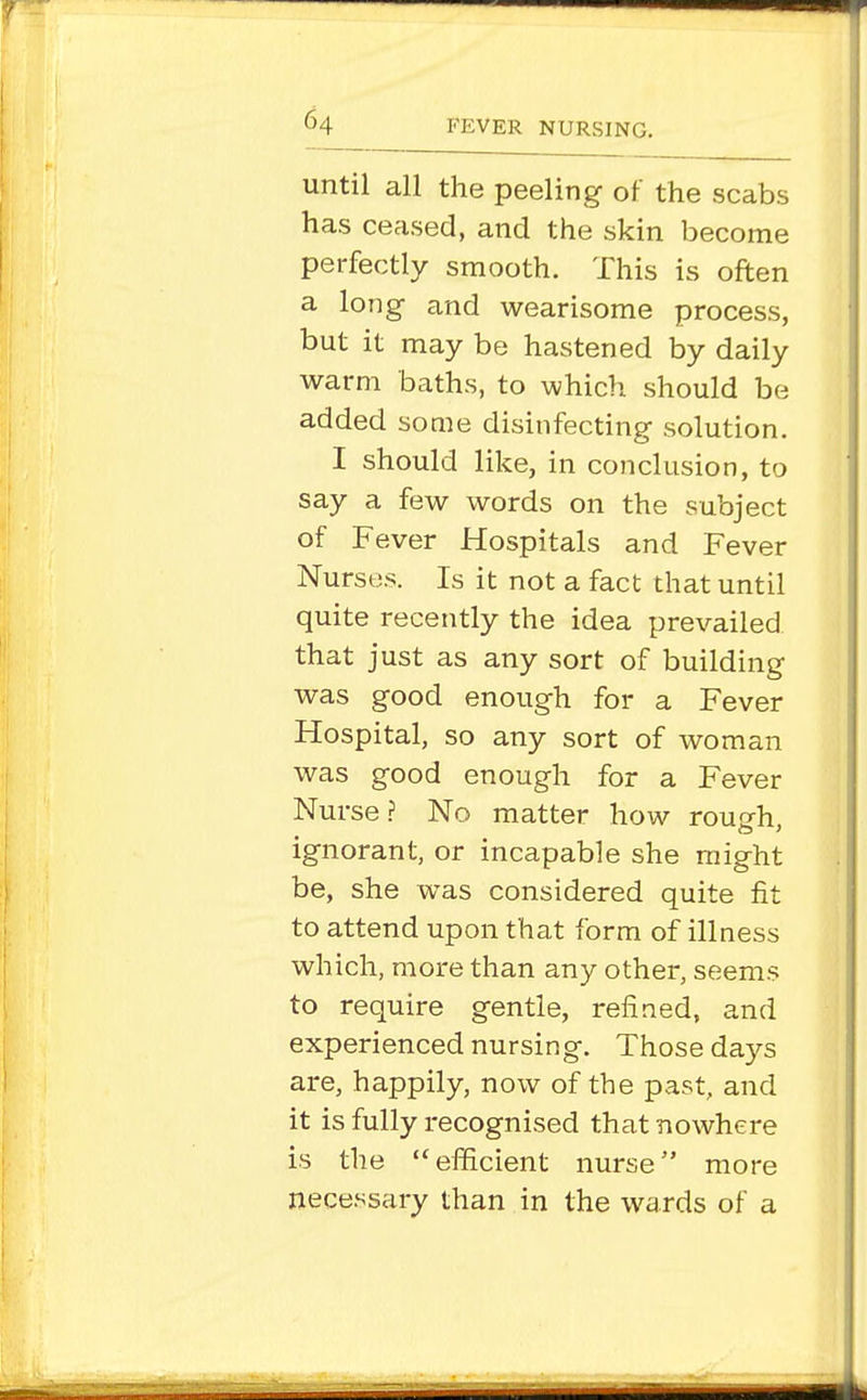 until all the peeling of the scabs has ceased, and the skin become perfectly smooth. This is often a long and wearisome process, but it may be hastened by daily warm baths, to which should be added some disinfecting solution. I should like, in conclusion, to say a few words on the subject of Fever Hospitals and Fever Nurses. Is it not a fact that until quite recently the idea prevailed that just as any sort of building was good enough for a Fever Hospital, so any sort of woman was good enough for a Fever Nurse.? No matter how rough, ignorant, or incapable she might be, she was considered quite fit to attend upon that form of illness which, more than any other, seems to require gentle, refined, and experienced nursing. Those days are, happily, now of the past, and it is fully recognised that nowhere is the efficient nurse more necessary than in the wards of a
