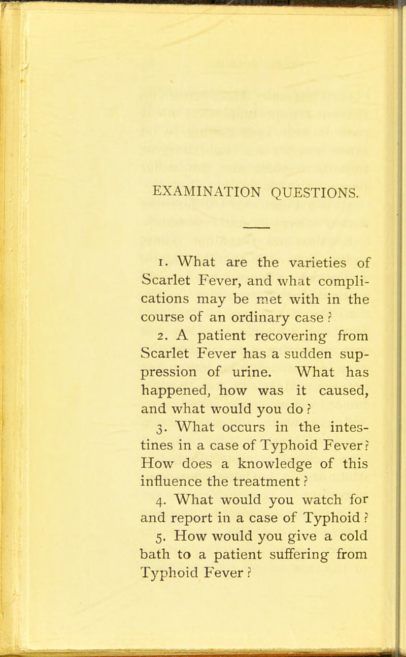 EXAMINATION QUESTIONS. 1. What are the varieties of Scarlet Fever, and what compli- cations may be m.et with in the course of an ordinary case ? 2. A patient recovering from Scarlet Fever has a sudden sup- pression of urine. What has happened, how was it caused, and what would you do ? 3. What occurs in the intes- tines in a case of Typhoid Fever? How does a knowledge of this influence the treatment ? 4. What would you watch for and report in a case of Typhoid ? 5. How would you give a cold bath to a patient suffering from Typhoid Fever ?