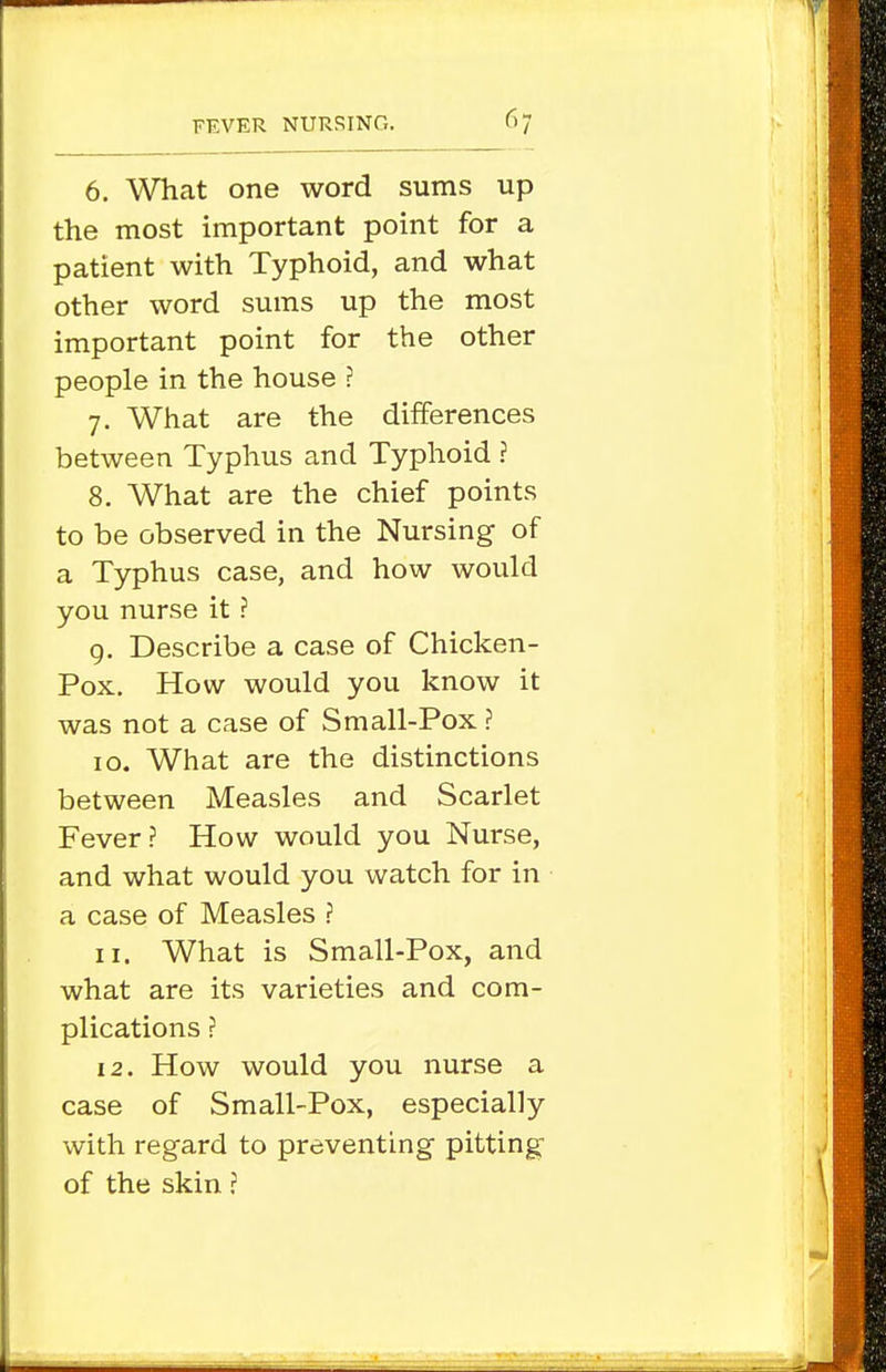 6. What one word sums up the most important point for a patient with Typhoid, and what other word sums up the most important point for the other people in the house ? 7. What are the differences between Typhus and Typhoid ? 8. What are the chief points to be observed in the Nursing of a Typhus case, and how would you nurse it ? 9. Describe a case of Chicken- Pox. How would you know it was not a case of Small-Pox ? 10. What are the distinctions between Measles and Scarlet Fever ? How would you Nurse, and what would you watch for in a case of Measles ? 11. What is Small-Pox, and what are its varieties and com- plications ? 12. How would you nurse a case of Small-Pox, especially with regard to preventing pitting of the skin J