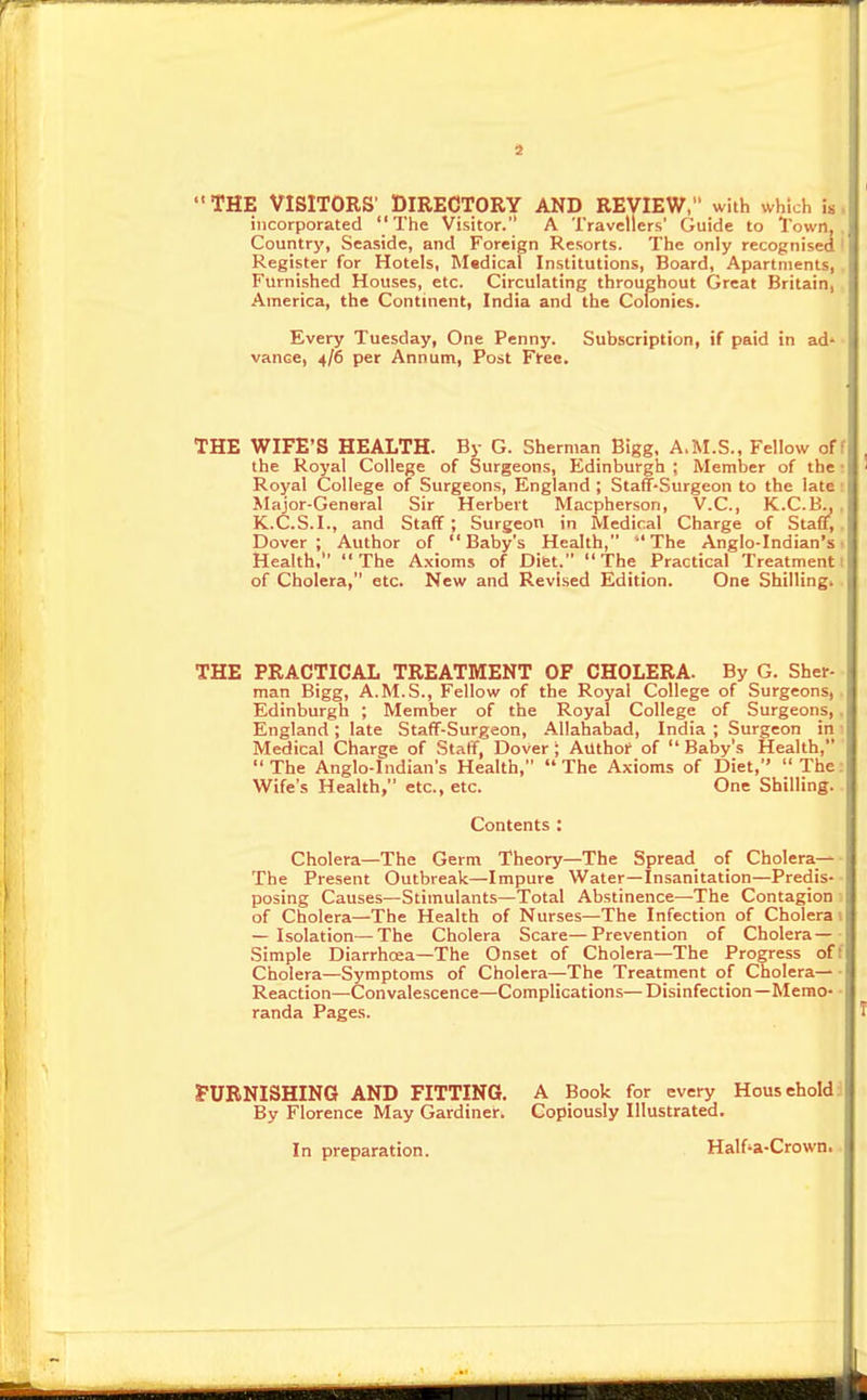 THE VISITORS' DIRECTORY AND REVIEW, with which i. incorporated  The Visitor. A Travellers' Guide to Town, Country, Seaside, and Foreign Resorts. The only recognised Register for Hotels, Medical Institutions, Board, Apartments, i Furnished Houses, etc. Circulating throughout Great Britain, America, the Continent, India and the Colonies. Every Tuesday, One Penny. Subscription, if paid in ad' vance, 4/6 per Annum, Post Free. THE WIFE'S HEALTH. By G. Sherman Bigg, A.M.S., Fellow off the Royal College of Surgeons, Edinburgh ; Member of the! Royal College of Surgeons, England ; Staff-Surgeon to the iates Major-Genaral Sir Herbert Macpherson, V.C., K.C.B„ , K.C.S.I., and Staff; Surgeon in Medical Charge of Staff,, Dover; Author of Baby's Health, The Anglo-Indian's t Health, The Axioms of Diet. The Practical Treatment I of Cholera, etc. New and Revised Edition. One Shillingi . THE PRACTICAL TREATMENT OF CHOLERA. By G. Sher- man Bigg, A.M.S., Fellow of the Royal College of Surgeons,. Edinburgh ; Member of the Royal College of Surgeons,. England; late Staff-Surgeon, Allahabad, India; Surgeon in 1 Medical Charge of Staff, Dover; Authof of Baby's Health, The Anglo-Indian's Health, The Axioms of Diet, The: Wife's Health, etc., etc. One Shilling. . Contents : Cholera—The Germ Theory—The Spread of Cholera—- The Present Outbreak—Impure Water—Insanitation—Predis-■ posing Causes—Stimulants—Total Abstinence—The Contagion 1 of Cholera—The Health of Nurses—The Infection of Cholera i — Isolation—The Cholera Scare—Prevention of Cholera—- Simple Diarrhcea-The Onset of Cholera—The Progress off Cholera—Symptoms of Cholera—The Treatment of Cholera— Reaction—Convalescence—Complications— Disinfection—Memo- • randa Pages. T rURNISHING AND FITTING. A Book for every Household: By Florence May Gardiner. Copiously Illustrated. In preparation. Half'a-Crown.