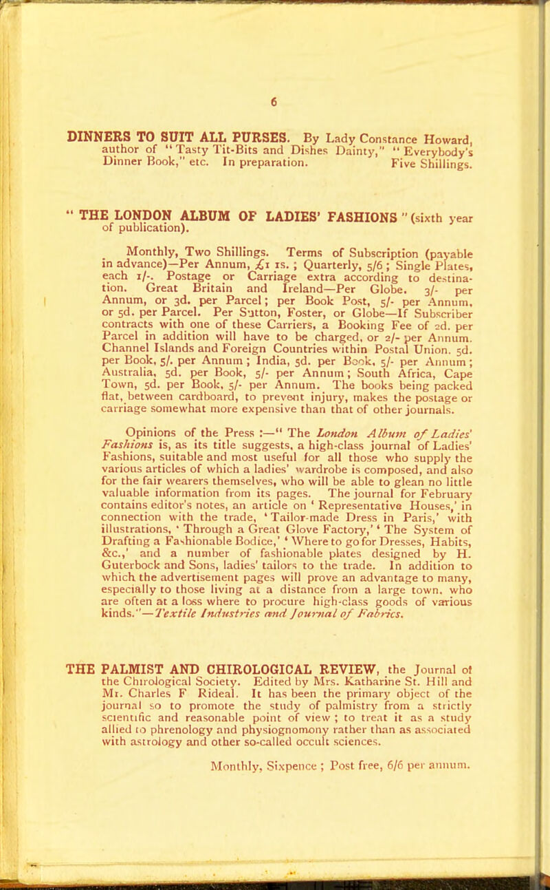 DINNERS TO SUIT ALL PURSES. By Lady Constance Howard, author of  Tasty Tit-Bits and Dishes Dainty, Everybody's Dinner Book, etc. In preparation. Five Shillings.  THE LONDON ALBUM OF LADIES' FASHIONS  (sixth year of publication). Monthly, Two Shillings. Terms of Subscription (payable in advance)—Per Annum, £,\ is. ; Quarterly, 5/6 ; Single Plates, each i/-. Postage or Carriage extra according to destina- tion. Great Britain and Ireland—Per Globe. 3/- per Annum, or 3d. per Parcel; per Book Post, 5/- per Annum, or sd. per Parcel. Per Sutton, Foster, or Globe—If Subscriber contracts with one of these Carriers, a Booking Fee of 2d. per Parcel in addition will have to be charged, or 2/- per Annum. Channel Islands and Foreign Countries within Postal Union, sd. per Book, 5/. per Annum ; India, sd. per Book, 5/- per Annum; Australia, sd. per Book, 5/- per Annum; South Africa, Cape Town, sd. per Book, s/- per Annum. The books being packed flat, between cardboard, to prevent injury, makes the postage or carriage somewhat more expensive than that of other journals. Opinions of the Press :— The Lotidon Album of Ladies' Fashions is, as its title suggests, a high-class journal of Ladies' Fashions, suitable and most useful for all those v/ho supply the various articles of which a ladies' ivardrobe is composed, and also for the fair wearers themselves, who will be able to glean no little valuable information from its pages. The journal for February contains editor's notes, an article on ' Representative Houses,' in connection with the trade, 'Tailor-made Dress in Paris,' with illustrations, ' Through a Great Glove Factory,'' The System of Drafting a Fashionable Bodice,' ' Where to go for Drcs.ses, Habits, &c.,' and a number of fashionable plates designed by H. Guterbock and Sons, ladies' tailors to the trade. In addition to which the advertisement pages will prove an advantage to many, especially to those living at a distance from a large town, who are often at a loss where to procure high-class goods of various kinds.—Textile Industries mid Joumal of Fabrics. THE PALMIST AND CHIROLOGICAL REVIEW, the Journal of the ChnoJogical Society. Edited by Mrs. Katharine St. Hill and Mi. Charles F Rideal. It has been the primary object of the journal so to promote the study of palmistry from a strictly scientific and reasonable point of view ; to treat it as a study allied to phrenology and physiognomony rather than as associaied with astrology and other so-called occult sciences. Monthly, Sixpence ; Post free, 6/5 per annum.