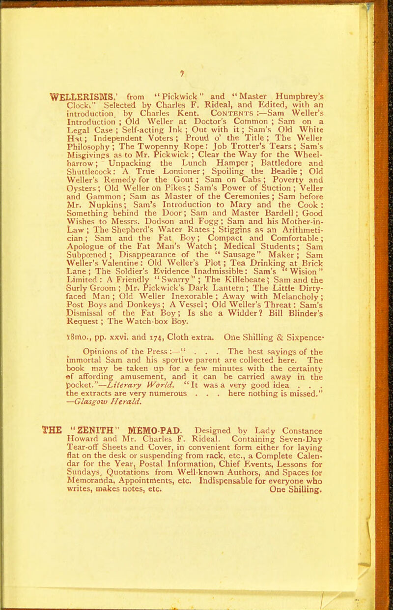 WELLERISMS.' from Pickwick and Maste>- Humphrey's Clock-i Selected by Charles F. Rideal, and Edited, with an introduction, by Charles Kent. Contents :—Sam Weller's Introduction ; Old Weller at Doctor's Common ; Sam on a Legal Case ; Self-acting Ink ; Out with it ; Sam's Old White Hit; Independent Voters; Proud o' the Title; The Weller Philosophy ; The Twopenny Rope: Job Trotter's Tears; Sam's Misgivings as to Mr. Pickwick ; Clear the Way for the Wheel- barrow ; ' Unpacking the Lunch Hamper; Battledore and Shuttlecock: .A True Londoner; Spoiling the Beadle; Old Weller's Remedy for the Gout ; Sam on Cabs; Poverty and Oysters; Old Weller on Pikes; Sam's Power of Suction ; Veller and Gammon ; Sam as Master of the Ceremonies; Sam before Mr. Napkins; Sam's Introduction to Mary and the Cook : Something behind the Door; Sam and Master Bardell; Good Wishes to Messrs. Dodson and Fogg; Sam and his Mother-in- Law ; The Shepherd's Water Rates ; Stiggins as an Arithmeti- cian ; Sam and the Fat Boy; Compact and Comfortable; Apologue of the Fat Man's Watch; Medical Students; Sam Subpoened ; Disappearance of the Sausage Maker; Sam Weller's Valentine: Old Weller's Plot; Tea Drinking at Brick Lane ; The Soldier's Evidence Inadmissible : Sam's  Wision  Limited: A Friendly Swarry; The Killebeate; Sam and the Surly Groom ; Mr. Pickwick's Dark Lanteirn; The Little Dirty- faced Man; Old Weller Inexorable; Away with Melancholy; Post Boys and Donkeys; A Vessel; Old Weller's Threat: Sam's Dismissal of the Fat Boy; Is she a Widder ? Bill Blinder's Request; The Watch-box Boy. tSrto., pp. xxvi. aiid 174, Cloth extra. One Shilling & Sixpence- Opinions of the Press :— . . . The best sayings of the immortal Sam and his sportive parent are collected here. The book may be taken up for a few minutes with the certainty «f affording amusement, and it can be carried away in the pocket.—Literary IVorld. It was a very good idea . . . the extracts are very numerous . . . here nothing is missed. —Glasgov) Herald. THE ZENITH MEMO-PAD. Designed by Lady Constance Howard and Mr. Charles F. Rideal. Containing Seven-Day Tear-off Sheets and Cover, in convenient form either for laying flat on the desk or suspending from rack, etc., a Complete Calen- dar for the Year, Postal Information, Chief F.vents, Lessons for Sundays, Quotations from Well-known Authors, and Spaces for Memoranda, Appointments, etc. liidispensable for everyone who writes, makes notes, etc. One Shilling.