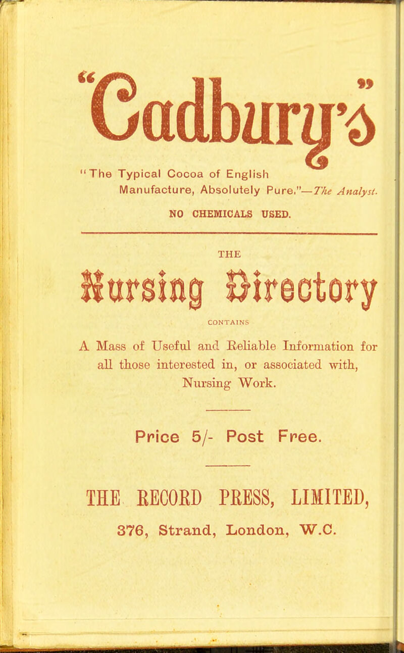 The Typical Cocoa of English Manufacture, Absolutely Pure.—The Analyst. NO CHEMICALS USED. THE ursiag Bireotory CONTAINS A Mass of Useful and Reliable Information for all those interested in, or associated with, Nursing Work. Price 5/- Post Free. THE EECOED PEESS, LIMITED, 376, Strand, London, W.C.