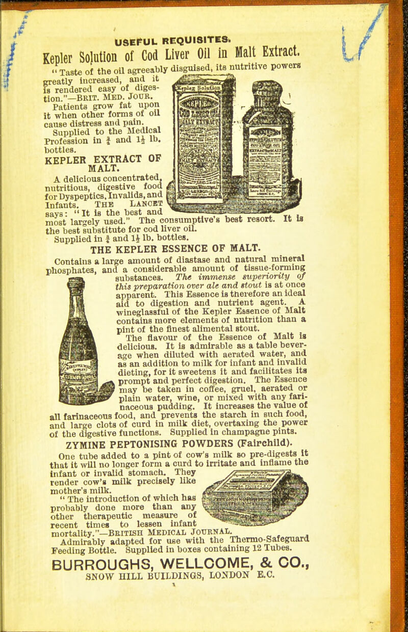 It la UdEf UL REQUISITES. .-Taste of the oU agreeably disguised, its nutritive powera greatly increased, and it is rendered easy of diges- tion.—BRIT. Med. Jour, Patients grow fat upon it when other forms of oil cause distress and pain. Supplied to the Medical Profession in i and 14 Ih. bottles. KEPLER EXTRACT OF MALT. A delicious concentrated, nutritious, digestive food for Dyspeptics, Invalids, and Infants. THE LANOBT says: It is the best and most largely used. The consumptive s best resort the best substitute for cod liver oil. SuppUed in f and 14 lb. bottles. THE KEPLER ESSENCE OF MALT. Contains a large amount of diastase and natural mineral phosphates, and a considerable amount of tissue-forming substances. The immense superiority of this preparation over ale and stout is at once apparent. This Essence is therefore an ideal aid to digestion and nutrient agent. A wineglasslul of the Kepler Essence of Malt contains more elements of nutrition than a pint of the finest allmental stout. The flavour of the Essence of Malt Is delicious. It is admirable as a table bever- age when diluted with aerated water, and as an addition to milk for infant and invalid dieting, for it sweetens it and facilitates Its prompt and perfect digestion. The Essence ' may be taken in coffee, gruel, aerated or plain water, wine, or mixed with any fari- naceous pudding. It increases the value of all farinaceous food, and prevents the starch in such food, and large clots of curd in milk diet, overtaxing the power of the digestive functions. Supplied in champagne pints. ZYMINE PEPTONISING POWDERS (Fairchlld). One tube added to a pint of cow's milk so pre-digests It that it will no longer form a curd to irritate and inflame the infant or invalid stomach. They ■ render cow's milk precisely like mother's milk.  The introduction of which has probably done more than any other therapeutic measure of recent times to lessen infant mortality.—British Medical JournaIi. Admirably adapted for use with the Thermo-Safeguard Feeding Bottle. Supplied in boxes containing 12 Tubes. BURROUGHS, WELLCOME, &. CO., SNOW HILL BUILDINGS, LONDON E.C.