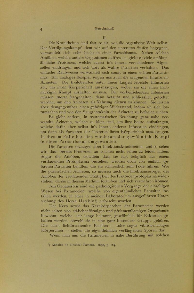 II. Die Krankheiten sind fast so alt, wie die organische Welt selbst. Der Vertilgungskampf, dem wir auf den untersten Stufen begegnen, verwandelt sich sehr leicht in einen Parasitismus. Neben solchen Amöben, welche andere Organismen auffressen, giebt es viele amöben- ähnliche Protozoen, welche zuerst in's Innere verschiedener Algen- zellen eindringen und sich dort als wahre Parasiten verhalten. Das einfache Raubwesen verwandelt sich somit in einen echten Parasitis- mus. Ein analoges Beispiel zeigen uns auch die saugenden Infusorien- Acineten. Die freilebenden unter ihnen fangen lebende Infusorien auf, um ihren Körperinhalt auszusaugen, wobei sie oft einen hart- näckigen Kampf aushalten müssen. Die vorbeiziehenden Infusorien müssen zuerst festgehalten, dann betäubt und schliesslich getödtet werden, um den Acineten als Nahrung dienen zu können. Sie leisten aber demgegenüber einen gehörigen Widerstand, indem sie sich los- zumachen und von den Saugtentakeln der Acineten zu befreien suchen. Es giebt andere, in systematischer Beziehung ganz nahe ver- wandte Acineten, welche zu klein sind, um ihre Beute aufzufangen, welche dafür aber selbst in's Innere anderer Infusorien eindringen, um dann als Parasiten der letzteren ihren Körperinhalt auszusaugen. In diesem Ealle hat sich wiederum der gewöhnliche Kampf in einen Parasitismus umgewandelt. Die Parasiten erzeugen aber Infektionskrankheiten, und so sehen wir, dass bereits Protozoen an solchen nicht selten zu leiden haben. Sogar die Amöben, trotzdem dass sie fast lediglich aus einem verdauenden Protoplasma bestehen, werden doch von einfach ge- bauten Parasiten befallen, die sie schliesslich zum Tode führen. Wie die parasitischen Acineten, so müssen auch die Infektionserreger der Amöben der verdauenden Thätigkeit des Protozoenprotoplasma wider- stehen, da sie in diesem Medium fortleben und sich vermehren können. Am Genauesten sind die pathologischen Vorgänge der einzelligen Wesen bei Paramecien, welche von eigenthümlichen Parasiten be- fallen werden, in einer in meinem Laboratorium ausgeführten Unter- suchung des Herrn Havkin3) erforscht worden. Der Kern sowie das Kernkörperchen der Paramecien werden nicht selten von stäbchenförmigen und pfriemenförmigen Organismen bewohnt, welche, seit lange bekannt, gewöhnlich für Bakterien ge- halten werden, obwohl sie in eine ganz besondere Gruppe gehören. Die stark lichtbrechenden Bacillen — oder sogar vibrionenartigen Körperchen — stellen die eigentümlich verlängerten Sporen dar. Wenn man nun die Paramecien in nahe Berührung mit solchen 3) Annales de l'Institut Pasteur. 1890, p. 184.