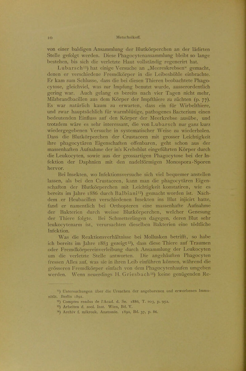 von einer baldigen Ansammlung' der Blutkörperchen an der lädirten Stelle gefolgt werden. Diese Phagocytenansammlung bleibt so lange bestehen, bis sich die verletzte Haut vollständig regenerirt hat. Lubarsch11) hat einige Versuche an „Meereskrebsen gemacht, denen er verschiedene Fremdkörper in die Leibeshöhle einbrachte. Er kam zum Schlüsse, dass die bei diesen Thieren beobachtete Phago- cytose, gleichviel, was zur Impfung benutzt wurde, ausserordentlich gering war. Auch gelang es bereits nach vier Tagen nicht mehr, Milzbrandbacillen aus dem Körper der Impfthiere zu züchten (p. 77). Es war natürlich kaum zu erwarten, dass ein für Wirbelthiere, und zwar hauptsächlich für warmblütige, pathogenes Bacterium einen bedeutenden Einfluss auf den Körper der Meerkrebse ausübe, und trotzdem wäre es sehr interessant, die von Lubarsch nur ganz kurz wiedergegebenen Versuche in systematischer Weise zu wiederholen. Dass die Blutkörperchen der Crustaceen mit grosser Leichtigkeit ihre phagocytären Eigenschaften offenbaren, geht schon aus der massenhaften Aufnahme der in's Krebsblut eingeführten Körper durch die Leukocyten, sowie aus der grossartigen Phagocytose bei der In- fektion der Daphnien mit den nadeiförmigen Monospora-Sporen hervor. Bei Insekten, wo Infektionsversuche sich viel bequemer anstellen lassen, als bei den Crustaceen, kann man die phagocytären Eigen- schaften der Blutkörperchen mit Leichtigkeit konstatiren, wie es bereits im Jahre 1886 durch Balbiani12) gemacht worden ist. Nach- dem er Heubacillen verschiedenen Insekten ins Blut injicirt hatte, fand er namentlich bei Orthopteren eine massenhafte Aufnahme der Bakterien durch weisse Blutkörperchen, welcher Genesung der Thiere folgte. Bei Schmetterlingen dagegen, deren Blut sehr leukocytenarm ist, verursachten dieselben Bakterien eine tödtliche Infektion. Was die Reaktionsverhältnisse bei Mollusken betrifft, so habe ich bereits im Jahre 1883 gezeigt13), dass diese Thiere auf Traumen oder Fremdkörpereinverleibung durch Ansammlung der Leukocyten um die verletzte Stelle antworten. Die angehäuften Phagocyten fressen Alles auf, was sie in ihren Leib einführen können, während die grösseren Fremdkörper einfach von dem Phagocytenhaufen umgeben werden. Wenn neuerdings H. Griesbach14) keine genügenden Re- n) Untersuchungen über die Ursachen der angeborenen und erworbenen Immu- nität. Berlin 1891. ,J) Comptes rendus de PAcad. d. Se. 1886, T. 103, p. 952. ,3) Arbeiten d. zool. Inst. Wien, Bd. V. M) Archiv f. mikrosk. Anatomie. 1891, Bd. 37, p. 86.