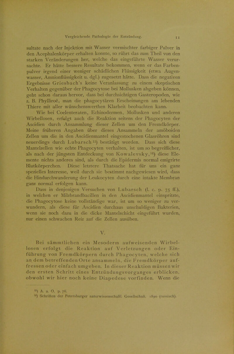 sultate nach der Injektion mit Wasser vermischter farbiger Pulver in den Acephalenkörper erhalten konnte, so rührt das zum Theil von den starken Veränderungen her, welche das eingeführte Wasser verur- sachte. Er hätte bessere Resultate bekommen, wenn er das Farben- pulver irgend einer weniger schädlichen Flüssigkeit (etwa Augen- wasser, Amnionflüssigkeit u. dgl.) zugesetzt hätte. Dass die negativen Ergebnisse Griesbach's keine Veranlassung zu einem skeptischen Verhalten gegenüber der Phagocytose bei Mollusken abgeben können, geht schon daraus hervor, dass bei durchsichtigen Gasteropoden, wie z. B. Phylliroe, man die phagocytären Erscheinungen am lebenden Thiere mit aller wünschenswerthen Klarheit beobachten kann. Wie bei Coelenteraten, Echinodermen, Mollusken und anderen Wirbellosen, erfolgt auch die Reaktion seitens der Phagocyten der Ascidien durch Ansammlung dieser Zellen um den Fremdkörper. Meine früheren Angaben über dieses Ansammeln der amöboiden Zellen um die in den Ascidienmantel eingestochenen Glasröhren sind neuerdings durch Lubarsch15) bestätigt worden. Dass sich diese Mantelzellen wie echte Phagocyten verhalten, ist um so begreiflicher, als nach der jüngsten Entdeckung von Kowalevsky,16) diese Ele- mente nichts anderes sind, als durch die Epidermis normal emigrirte Blutkörperchen. Diese letztere Thatsache hat für uns ein ganz spezielles Interesse, weil durch sie bestimmt nachgewiesen wird, dass die Hindurchwanderung der Leukocyten durch eine intakte Membran ganz normal erfolgen kann. Dass in denjenigen Versuchen von Lubarsch (1. c. p. 75 ff.), in welchen er Milzbrandbacillen in den Ascidienmantel einspritzte, die Phagocytose keine vollständige war, ist um so weniger zu ver- wundern, als diese für Ascidien durchaus unschuldigen Bakterien, wenn sie noch dazu in die dicke Mantelschicht eingeführt wurden, nur einen schwachen Reiz auf die Zellen ausüben. V. Bei sämmtlichen ein Mesoderm aufweisenden Wirbel- losen erfolgt die Reaktion auf Verletzungen oder Ein- führung von Fremdkörpern durch Phagocyten, welche sich an dem betreffenden Orte ansammeln, die Fremdkörper auf- fressen oder einfach umgeben. In dieser Reaktion müssen wir den ersten Schritt eines Entzündungsvorganges erblicken, obwohl wir hier noch keine Diapedese vorfinden. Wenn die '*) A. a. O. p. 76.