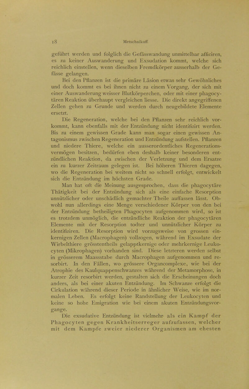 rS Mi'tschuikoff geführt werden und folglich die Gefüsswandung unmittelbar afficiren, es zu keiner Auswanderung und Exsudation kommt, welche sich reichlich einstellen, wenn dieselben Fremdkörper ausserhalb der Ge- fässe gelangen. Hei den Pflanzen ist die primäre Läsion etwas sehr Gewöhnliches und doch kommt es bei ihnen nicht zu einem Vorgang, der sich mit einer Auswanderung weisser Blutkörperchen, oder mit einer phagoey- tären Reaktion überhaupt vergleichen Hesse. Die direkt angegriffenen Zellen gehen zu Grunde und werden durch neugebildete Elemente ersetzt. Die Regeneration, welche bei den Pflanzen sehr reichlich vor- kommt, kann ebenfalls mit der Entzündung nicht identifizirt werden. Bis zu einem gewissen Grade kann man sogar einen gewissen An- tagonismus zwischen Regeneration und Entzündung aufstellen. Pflanzen und niedere Thiere, welche ein ausserordentliches Regenerations- vermögen besitzen, bedürfen eben deshalb keiner besonderen ent- zündlichen Reaktion, da zwischen der Verletzung und dem Ersätze ein zu kurzer Zeitraum gelegen ist. Bei höheren Thieren dagegen, wo die Regeneration bei weitem nicht so schnell erfolgt, entwickelt sich die Entzündung im höchsten Grade. Man hat oft die Meinung ausgesprochen, dass die phagocytäre Thätigkeit bei der Entzündung sich als eine einfache Resorption unnützlicher oder unschädlich gemachter Theile auffassen lässt. Ob- wohl nun allerdings eine Menge verschiedener Körper von den bei der Entzündung betheiligten Phagocyten aufgenommen wird, so ist es trotzdem unmöglich, die entzündliche Reaktion der phagocytären Elemente mit der Resorption todter und unnützlicher Körper zu identifiziren. Die Resorption wird vorzugsweise von grossen ein- kernigen Zellen (Macrophagen) vollzogen, während im Exsudate der Wirbelthiere grösstentheils gelapptkernige oder mehrkernige Leuko- cyten (Mikrophagen) vorhanden sind. Diese letzteren werden selbst in grösserem Maassstabe durch Macrophagen aufgenommen und re- sorbirt. In den Fällen, wo grössere Organcomplexe, wie bei der Atrophie des Kaulquappenschwanzes während der Metamorphose, in kurzer Zeit resorbirt werden, gestalten sich die Erscheinungen doch anders, als bei einer akuten Entzündung. Im Schwänze erfolgt die Cirkulation während dieser Periode in ähnlicher Weise, wie im nor- malen Leben. Es erfolgt keine Randstellung der Leukocyten und keine so hohe Emigration wie bei einem akuten Entzündungsvor- gange. Die exsudative Entzündung ist vielmehr als ein Kampf der Phagocyten gegen Krankheitserreger aufzufassen, welcher mit dem Kampfe zweier niederer Organismen am ehesten