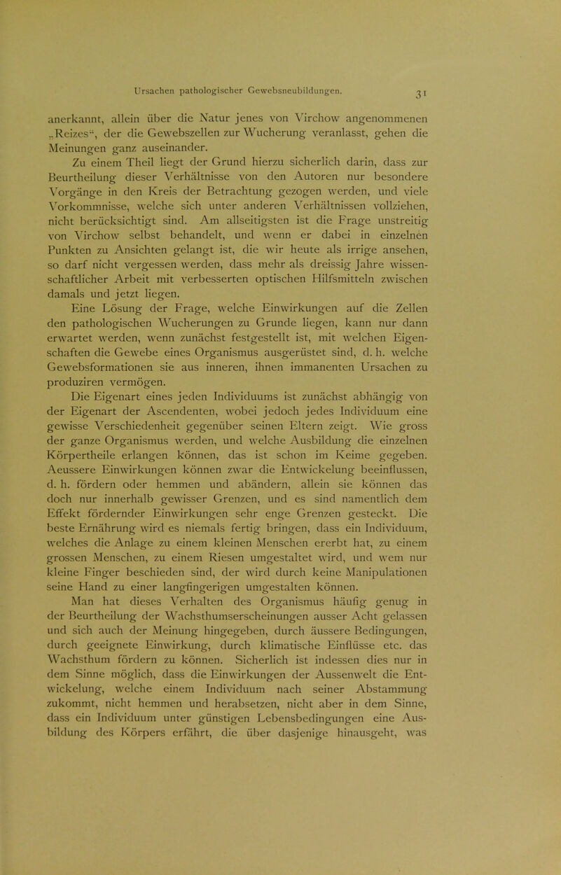 anerkannt, allein über die Natur jenes von Virchow angenommenen ..Reizes, der die Gewebszellen zur Wucherung veranlasst, gehen die Meinungren ganz auseinander. Zu einem Theil liegt der Grund hierzu sicherlich darin, dass zur Beurtheilung dieser Verhältnisse von den Autoren nur besondere Vorgänge in den Kreis der Betrachtung gezogen werden, und viele Vorkommnisse, welche sich unter anderen Verhältnissen vollziehen, nicht berücksichtigt sind. Am allseitigsten ist die Frage unstreitig von Virchow selbst behandelt, und wenn er dabei in einzelnen Punkten zu Ansichten gelangt ist, die wir heute als irrige ansehen, so darf nicht vergessen werden, dass mehr als dreissig Jahre wissen- schaftlicher Arbeit mit verbesserten optischen Hilfsmitteln zwischen damals und jetzt liegen. Eine Lösung der Frage, welche Einwirkungen auf die Zellen den pathologischen Wucherungen zu Grunde liegen, kann nur dann erwartet werden, wenn zunächst festgestellt ist, mit welchen Eigen- schaften die Gewebe eines Organismus ausgerüstet sind, d. h. welche Gewebsformationen sie aus inneren, ihnen immanenten Ursachen zu produziren vermögen. Die Eigenart eines jeden Individuums ist zunächst abhängig von der Eigenart der Ascendenten, wobei jedoch jedes Individuum eine geAvisse Verschiedenheit gegenüber seinen Eltern zeigt. Wie gross der ganze Organismus werden, und welche Ausbildung die einzelnen Körpertheile erlangen können, das ist schon im Keime gegeben. Aeussere Einwirkungen können zwar die Entwickelung beeinflussen, d. h. fördern oder hemmen und abändern, allein sie können das doch nur innerhalb gewisser Grenzen, und es sind namentlich dem Effekt fördernder Einwirkungen sehr enge Grenzen gesteckt. Die beste Ernährung wird es niemals fertig bringen, dass ein Individuum, welches die Anlage zu einem kleinen Menschen ererbt hat, zu einem grossen Menschen, zu einem Riesen umgestaltet wird, und wem nur kleine Finger beschieden sind, der wird durch keine Manipulationen seine Hand zu einer langfingerigen umgestalten können. Man hat dieses Verhalten des Organismus häufig genug in der Beurtheilung der Wachsthumserscheinungen ausser Acht gelassen und sich auch der Meinung hingegeben, durch äussere Bedingungen, durch geeignete Einwirkung, durch klimatische Einflüsse etc. das Wachsthum fördern zu können. Sicherlich ist indessen dies nur in dem Sinne möglich, dass die Einwirkungen der Aussenwelt die Ent- wickelung, welche einem Individuum nach seiner Abstammung zukommt, nicht hemmen und herabsetzen, nicht aber in dem Sinne, dass ein Individuum unter günstigen Lebensbedingungen eine Aus- bildung des Körpers erfährt, die über dasjenige hinausgeht, was