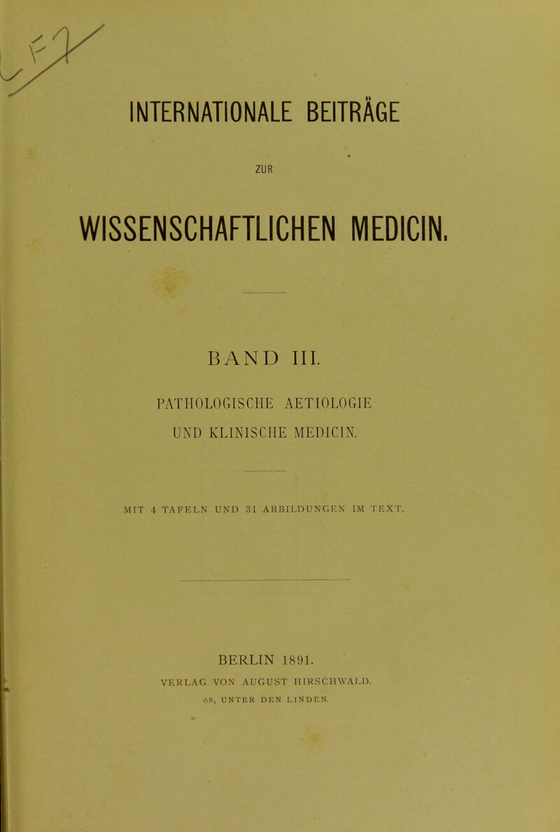 ZUR WISSENSCHAFTLICHEN MEDICIN. BAND III. PATHOLOGISCHE AETIOLOGIE UND KLINISCHE MEDICIN. MIT i TAFELN UND 31 ABBILDUNGEN IM TEXT. BERLIN 1891. VERLAG VON AUGUST II IRSCH WALD. 68, UNTER DEN LINDEN.