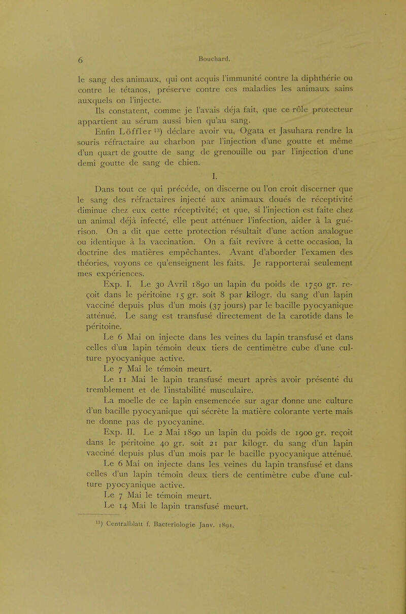 le sang des animaux, cjui ont acquis rimmunite contre la diphtherie ou contre le tetanos, preserve contre ces maladies les animaux sains aux(|uels on l'injecte. Iis constatcnt, comme je l'avais deja fait, que ce role protecteur appartient au serum aussi bien cju'au sang. Enfin Löffler '■') declare avoir vu, Ogata et Jasuhara rendre la souris refractaire au charbon par l'injection d'une goutte et meme d'un quart de goutte de sang de grenouille ou par l'injection d'une demi goutte de sang de chien. I. Dans tout ce qui precede, on discerne ou l'on croit discerner que le sang des refractaires injecte aux animaux doues de receptivite diminue chez eux cette receptivite; et que, si l'injection est faite chcz un animal deja infecte, eile peut attenuer l'infection, aider ä la gue- rison. On a dit que cette protection resultait d'une action analogue ou identique ä Li vaccination. On a fait revivre ä cette occasion, la doctrine des matieres empechantes. Avant d'aborder l'examen des theories, voyons ce qu'enseignent les faits. Je rapporterai seulement mes experiences. Exp. I. Le 30 Avril 1890 un lapin du poids de 1750 gr. re- <;oit dans le peritoine 15 gr. soit 8 par kilogr. du sang d'un lapin Vaccine depuis plus d'un mois (37 jours) par le bacille pyocyanique attenue. Le sang est transfuse directement de la carotide dans le peritoine. Le 6 Mai on injecte dans les veines du lapin transfuse et dans Celles d'ua lapin temoin deux tiers de centimetre cube d'une cul- ture pyocyanique active. Le 7 Mai le temoin meurt. Le 11 Mai le lapin transfuse meurt apres avoir presente du tremblement et de l'instabilite musculaire. La moelle de ce lapin ensemencee sur agar donne une culture d'un bacille pyocyanique qui secrete la matiere colorante verte mais ne donne pas de pyocyanine. Exp. II. Le 2 Mai 1890 un lapin du poids de 1900 gr. repoit dans le peritoine 40 gr. soit 21 par kilogr. du sang d'un lapin Vaccine depuis plus d'un mois par le bacille pyocyanique attenue. Le 6 Mai on injecte dans les veines du lapin transfuse et dans Celles d'un lapin temoin deux tiers de centimetre cube d'une cul- ture pyocyanique active. Le 7 Mai le temoin meurt. Le 14 Mai le lapin transfuse meurt. '■■') Ccnlrall)laU f. Hacteriologie Janv. iHcji.