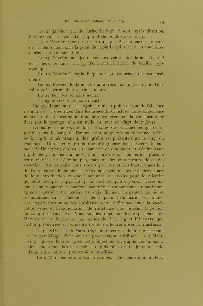 Le 28 Janvier 13CC de l'urine du lapin A sont, apres filtration, injectes sous la peau d'iin lapin B du poids de 1680 gr. Le 2 Fevrier 14CC de lurine du lapin A sont encore injectes de la meme fagon sous la peau du lapin B qui a repu en tout 27cc durine soit 16 par kilogr. Le 17 Fevrier on injecte dans les veines aux lapins A et B et a deux temoins, 000,75 dune culture active de bacille pyo- cyanique. Le 19 Fevrier le lapin B qui a repu les urines du transfuse, meurt. Le 20 Fevrier le lapin A qui a re9u 22 jours avant l'ino- culation le serum dun Vaccine, meurt. Le 21 Tun des temoins meurt. Le 23 le second temoin meurt. Independamment de sa signification au point de vue de l'absence de matieres protectrices dans les urines du transfuse, cette experience montre que la pretendue immunite conferee par la transfusion ne dure pas longtemps; eile est nulle au bout de vingt deux jours. La matiere qui existe dans le sang des vaccines et qui trans- portee dans le sang de l'animal sain augmente sa resistance ä l'in- fection agit immediatement, des quelle est presente dans le sang du transfuse. Cette action protectrice n'augmente pas a partir du mo- ment de l'injection; eile va au contraire en diminuant et s eteint assez rapidement, non pas au für et ä mesure de son elimination, puisque cette matiere ne s'elimine pas, mais au für et ä mesure de sa de- struction. Au contraire nous savons que les matieres bacteriennes loin de l'augmenter diminuent la resistance pendant les premiers jours de leur introduction et que l'immunite, au moins pour le microbe qui nous occupe, n'apparait qu'au bout de quatre jours. Cette im- munite nulle quand la matiere bacterienne est presente au maximum, apparait quand cette matiere est dejä eliminee en grande partie et se maintient sans s'amoindrir meme quand l'elimination est totale. Les experiences suivantes etablissent cette difference entre la vacci- nation vraie et l'augmentation de resistance que produit l'injection du sang des vaccines. Nous savions dejä. par les experiences de Hericourt et Riebet et par celles de Behring et Kitasato que l'action protectrice est evidente trente six heures apres la transfusion. Exp. XIV. Le 6 Mars 1891 on injecte ä deux lapins neufs 11 cc par kilogr. d une culture pyocyanique sterilisee. Le 7 Mars, vingt quatre heures apres cette injection, on saigne ces animaux ainsi que deux lapins vaccines depuis plus de 14 jours a l'aide d'une autre culture pyocyanique sterilisee. Le 9 Mars les serums sont decantes. Ce meme jour, a deux