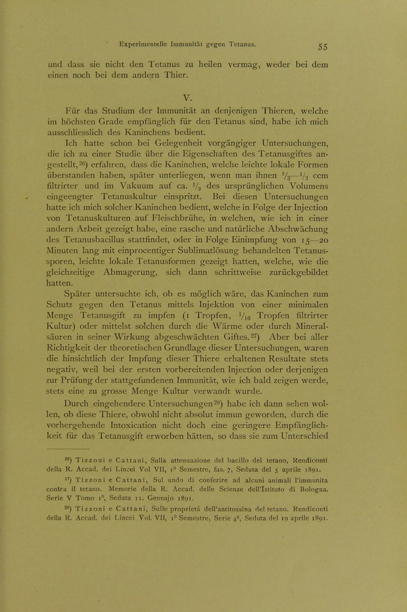 und dass sie nicht den Tetanus zu heilen vermag, weder bei dem einen noch bei dem andern Thier. V. Für das Studium der Immunität an denjenigen Thieren, welche im höchsten Grade empfänglich für den Tetanus sind, habe ich mich ausschliesslich des Kaninchens bedient. Ich hatte schon bei Gelegenheit vorgängiger Untersuchungen, die ich zu einer Studie über die Eigenschaften des Tetanusgiftes an- gestellt, 26) erfahren, dass die Kaninchen, welche leichte lokale Formen überstanden haben, später unterliegen, wenn man ihnen V3—V2 '^cm filtrirter und im Vakuum auf ca. V3 des ursprünglichen Volumens eingeengter Tetanuskultur einspritzt. Bei diesen Untersuchungen hatte ich mich solcher Kaninchen bedient, welche in Folge der Injection von Tetanuskulturen auf Fleischbrühe, in welchen, wie ich in einer andern Arbeit gezeigt habe, eine rasche und natürliche Abschwächung des Tetanusbacillus stattfindet, oder in Folge Einimpfung von 15—20 Minuten lang mit einprocentiger Sublimatlösung behandelten Tetanus- sporen, leichte lokale Tetanusformen gezeigt hatten, welche, wie die gleichzeitige Abmagerung, sich dann schrittweise zurückgebildet hatten. Später untersuchte ich, ob es möglich wäre, das Kaninchen zum Schutz gegen den Tetanus mittels Injektion von einer minimalen Menge Tetanusgift zu impfen (i Tropfen, i/jq Tropfen filtrirter Kultur) oder mittelst solchen durch die Wärme oder durch Mineral- säuren in seiner Wirkung abgeschwächten Giftes. 27) Aber bei aller Richtigkeit der theoretischen Grundlage dieser Untersuchungen, waren die hinsichtlich der Impfung dieser Thiere erhaltenen Resultate stets negativ, weil bei der ersten vorbereitenden Injection oder derjenigen zur Prüfung der stattgefundenen Immunität, wie ich bald zeigen werde, stets eine zu grosse Menge Kultur verwandt wurde. Durch eingehendere Untersuchungen 28) habe ich dann sehen wol- len, ob diese Thiere, obwohl nicht absolut immun geworden, durch die vorhergehende Intoxication nicht doch eine geringere Empfänglich- keit für das Tetanusgift erworben hätten, so dass sie zum Unterschied Tizzoni c Cattani, Sulla attenuazione del bacillo del tetano, Rendiconti della R. Accad. dei Lincei Vol VII, i Semestre, fas. 7, Seduta del 5 aprile 1891. 2') Tizzoni e Cattani, Sul undo di conferlre ad alcuni animali Timmunita contra il tetano. Memorie della R. Accad. delle Scienze dcH'Istituto di Bologna. Serie V Tomo 1, Seduta 11. Gennajo 1891. ^) Tizzoni c Cattani, Sullc proprietä dell'antitossina del tetano. Rendiconti della R. Accad. dei Lincei Vol. VII, 1 Semestre, Serie 4, Seduta del 19 aprile 1891.